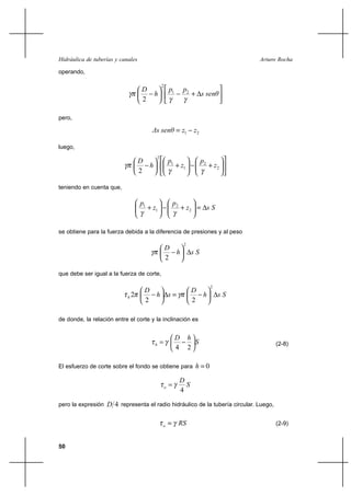                                                                  

operando,


                                                    1        2
                                             2

                                                                             
                                   2

pero,

                                                        1        2

luego,

                                                    1                      2
                                         2

                                                             1                      2
                                   2

teniendo en cuenta que,

                                   1                    2
                                        1                         2             


se obtiene para la fuerza debida a la diferencia de presiones y al peso

                                                 
                                                               2

                                                                   
                                                 2

que debe ser igual a la fuerza de corte,

                                                                   
                                                                                  2

                            2                                                      
                                    2                               2

de donde, la relación entre el corte y la inclinación es


                                                                  
                                                                                               (2-8)
                                                          4        2

El esfuerzo de corte sobre el fondo se obtiene para                      0
                                                              
                                                               
                                                              4

pero la expresión    4 representa el radio hidráulico de la tubería circular. Luego,

                                                                                              (2-9)


50
 