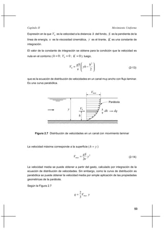                                                                           

Expresión en la que    es la velocidad a la distancia  del fondo,  es la pendiente de la
línea de energía,     es la viscosidad cinemática,  es el tirante,               es una constante de
integración.

El valor de la constante de integración se obtiene para la condición que la velocidad es

nula en el contorno (     0 ;    0;             0 ), luego,

                                                              2
                                                                                            (2-13)
                                                                2

que es la ecuación de distribución de velocidades en un canal muy ancho con flujo laminar.
Es una curva parabólica.


                                                                  


                                                                               Parábola

                                                     
                                                                                  
                                                    




      Figura 2.7 Distribución de velocidades en un canal con movimiento laminar



La velocidad máxima corresponde a la superficie (                   )

                                                            2
                                                                                           (2-14)
                                                           2

La velocidad media se puede obtener a partir del gasto, calculado por integración de la
ecuación de distribución de velocidades. Sin embargo, como la curva de distribución es
parabólica se puede obtener la velocidad media por simple aplicación de las propiedades
geométricas de la parábola.

Según la Figura 2.7

                                                    2
                                                      
                                                    3


                                                                                                    53
 