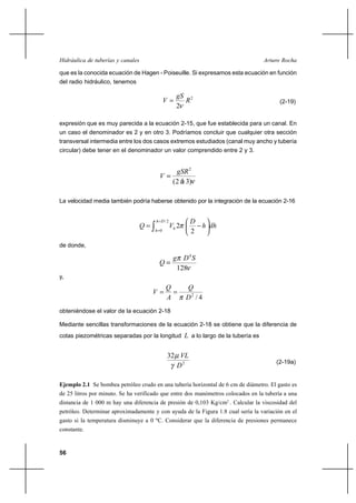                                                        

que es la conocida ecuación de Hagen - Poiseuille. Si expresamos esta ecuación en función
del radio hidráulico, tenemos

                                                     2
                                                                                       (2-19)
                                                    2

expresión que es muy parecida a la ecuación 2-15, que fue establecida para un canal. En
un caso el denominador es 2 y en otro 3. Podríamos concluir que cualquier otra sección
transversal intermedia entre los dos casos extremos estudiados (canal muy ancho y tubería
circular) debe tener en el denominador un valor comprendido entre 2 y 3.


                                                     2
                                           
                                                   (2 á 3)

La velocidad media también podría haberse obtenido por la integración de la ecuación 2-16


                                        /2             
                                                 2       
                                        0               2
de donde,

                                                    4
                                           
                                                    128
y,
                                                       
                                       
                                                       2 / 4
obteniéndose el valor de la ecuación 2-18

Mediante sencillas transformaciones de la ecuación 2-18 se obtiene que la diferencia de
cotas piezométricas separadas por la longitud  a lo largo de la tubería es


                                                 32 
                                                                                       (2-19a)
                                                   2

Ejemplo 2.1 Se bombea petróleo crudo en una tubería horizontal de 6 cm de diámetro. El gasto es
de 25 litros por minuto. Se ha verificado que entre dos manómetros colocados en la tubería a una
distancia de 1 000 m hay una diferencia de presión de 0,103 Kg/cm2 . Calcular la viscosidad del
petróleo. Determinar aproximadamente y con ayuda de la Figura 1.8 cual sería la variación en el
gasto si la temperatura disminuye a 0 ºC. Considerar que la diferencia de presiones permanece
constante.


56
 