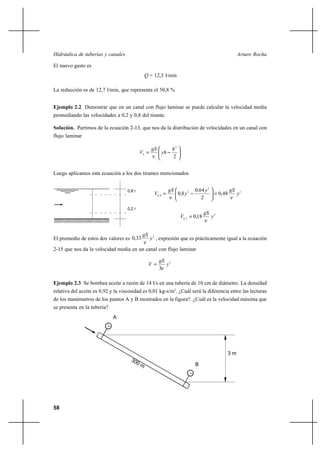                                                                                       

El nuevo gasto es
                                                  = 12,3 l/min

La reducción es de 12,7 l/min, que representa el 50,8 %


Ejemplo 2.2 Demostrar que en un canal con flujo laminar se puede calcular la velocidad media
promediando las velocidades a 0,2 y 0,8 del tirante.

Solución. Partimos de la ecuación 2-13, que nos da la distribución de velocidades en un canal con
flujo laminar

                                                                   2
                                                             
                                                                     2


Luego aplicamos esta ecuación a los dos tirantes mencionados


                                    0,8                                          0,64  2                
                                                      0 , 8              0,8  2                    0,48        2
                                                                                       2

                                    0,2 
                                                                                           
                                                                           0, 2    0,18        2


                                             
El promedio de estos dos valores es 0,33            2 , expresión que es prácticamente igual a la ecuación

2-15 que nos da la velocidad media en un canal con flujo laminar

                                                           2
                                                           
                                                          3

Ejemplo 2.3 Se bombea aceite a razón de 14 l/s en una tubería de 10 cm de diámetro. La densidad
relativa del aceite es 0,92 y la viscosidad es 0,01 kg-s/m2. ¿Cuál será la diferencia entre las lecturas
de los manómetros de los puntos A y B mostrados en la figura?. ¿Cuál es la velocidad máxima que
se presenta en la tubería?
                             A




                                                                                                        3m

                                                                                    B




58
 