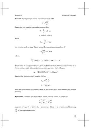                                                                        

Solución. Supongamos que el flujo es laminar (ecuación 2-19)

                                                         2
                                                   
                                                         2
Para aplicar esta ecuación tenemos los siguientes datos
                                                   
                                                    = 1,78 m/s
                                                   

                                              = 1,07 x 10-4 m2/s
Luego,
                                                       
                                              Re            = 1 664


con lo que se confirma que el flujo es laminar. Despejamos ahora la pendiente 

                                                   2 
                                                      = 0,0619
                                                    2

o bien,

                          
                               = 0,0619          = 0,0619 x 300 = 18,57 m
                           

La diferencia de cotas piezométricas es, pues, de 18,57 m. Como la diferencia de elevaciones es de
3 m se concluye que la diferencia de presiones debe equivaler a 15,57 m Luego,

                                 = 920 x 15,57 x 10-4 = 1,43 kg/cm2

La velocidad máxima, según la ecuación 2-17, es

                                                          2
                                               
                                                           16

                                               = 3,55 m/s

Valor que efectivamente corresponde al doble de la velocidad media (como debe ser en el régimen
laminar).


Ejemplo 2.4 Demostrar que en una tubería circular con flujo laminar se cumple que,

                                                           1       
                                                                
                                                                  

expresión en la que  es la velocidad a la distancia  del eje  ,        es la viscosidad dinámica y
 
    es el gradiente de presiones.
 


                                                                                                   59
 