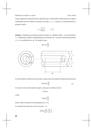                                                                        

Luego, integrando la expresión anterior, demostrar que si se desarrolla un flujo laminar en el espacio
comprendido entre dos tuberías concéntricas de radios 1 y 2 , entonces la velocidad máxima se
presenta al radio 

                                                2 1                    2
                                          1                      
                                                2 ln                   1

Solución. Consideremos un elemento anular de espesor  , ubicado al radio  y cuya velocidad es
 . Consideremos también, longitudinalmente, una distancia                   , en cuyos extremos hay presiones
1 y 2 cuya diferencia es         . Se cumple así que,

                                                             
                                                        
                                                             




                                                                                                          2
                  1    2                                                                1
                                                                                         1
                                                                                                        2




                                                                       


La fuerza debida a la diferencia de presiones es igual al área del anillo por la diferencia de presiones

                                                              
                                                2                                                    (1)
                                                              

La fuerza de corte sobre el anillo es igual a su área por el esfuerzo de corte

                                                  2         



o bien,
                                                             
                                                2  
                                                              

Como el flujo es laminar se ha introducido la ec. 2-12.

La variación de la fuerza de corte con el radio  es

                                                         
                                            2            
                                                         

60
 