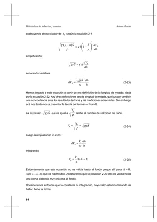                                                         

sustituyendo ahora el valor de        según la ecuación 2-4

                                                                       1
                                   (  )                            2   
                                                           1
                                                                          

simplificando,

                                                                 
                                                         
                                                                 
separando variables,

                                                           
                                                                                         (2-23)
                                                              

Hemos llegado a esta ecuación a partir de una definición de la longitud de mezcla, dada
por la ecuación 2-22. Hay otras definiciones para la longitud de mezcla, que buscan también
una concordancia entre los resultados teóricos y las mediciones observadas. Sin embargo
acá nos limitamos a presentar la teoría de Karman – Prandtl.


                   que es igual a
                                              0
La expresión                                      recibe el nombre de velocidad de corte,



                                       *             0
                                                                                         (2-24)


Luego reemplazando en 2-23

                                                          * 
                                            
                                                             
integrando

                                                  
                                                        ln                              (2-25)


Evidentemente que esta ecuación no es válida hasta el fondo porque allí para                 0,
ln 0         , lo que es inadmisible. Aceptaremos que la ecuación 2-25 sólo es válida hasta
una cierta distancia muy próxima al fondo.

Consideremos entonces que la constante de integración, cuyo valor estamos tratando de
hallar, tiene la forma



64
 
