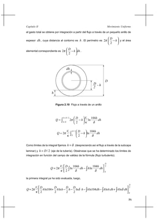                                                                                  

el gasto total se obtiene por integración a partir del flujo a través de un pequeño anillo de

                                                                                            
espesor    , cuya distancia al contorno es  . El perímetro es 2                             y el área
                                                                                            2
                                       
elemental correspondiente es 2                    .
                                       2



                                      


                                                                                      
                                                                         
                                                                         
                        


                            Figura 2.10 Flujo a través de un anillo



                                   /2                     *        104
                                          2                     ln          
                                                    2

                                      *       /2                 104
                                 2                           ln          
                                                     2


Como límites de la integral fijamos             (despreciando así el flujo a través de la subcapa

laminar) y        / 2 (eje de la tubería). Obsérvese que se ha determinado los límites de
integración en función del campo de validez de la fórmula (flujo turbulento).


                                                                                      
                                   104                                104         2
                           2 *   ln                             ln          
                                2

la primera integral ya ha sido evaluada, luego,

                                                                                                            
                                                                                                       2
 2 *    ln104    ln       ln                                 ln104           ln       ln 
      2         2        2   2

                                                                                                            71
 