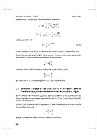                                                                      
desarrollando y simplificando convenientemente obtenemos

                                         *  2 104 
                                      2       ln 3 / 2
                                            8    2

                                                             *        104 
                                                                   ln
                                           2 / 4                       2 3 / 2

sustituyendo      4

                                                *        46,4 
                                                    ln                                               (2-33)


que es la ecuación que nos da la velocidad media de una tubería hidráulicamente lisa.

Obsérvese que las ecuaciones 2-32 y 2-33 son muy similares. Representan un concepto
fundamental, la relación entre dos parámetros adimensionales.

                                                          
                                           *

Lo mismo ocurre con la ecuación de distribución de velocidades (2-30)

                                                         
                                           *

En ambos casos la función es logarítmica por ser un flujo turbulento.



2.7 Ecuación general de distribución de velocidades para el
    movimiento turbulento en un contorno hidráulicamente rugoso

En un contorno hidráulicamente rugoso las asperezas del fondo, o sea las protuberancias
de su superficie, son tan grandes comparativamente con                          que no permiten el desarrollo
de una subcapa laminar.

Vamos a partir de la ecuación 2-26 cuya validez es genérica e independiente de la naturaleza
del fondo (liso o rugoso)

                                                     *        
                                                        ln
                                                               0

Exagerando el tamaño de las asperezas del fondo tendríamos



72
 