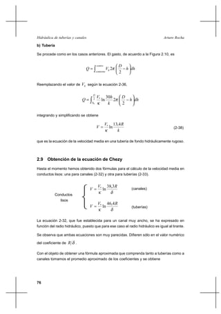                                                           

b) Tubería

Se procede como en los casos anteriores. El gasto, de acuerdo a la Figura 2.10, es


                                                            
                                                       2          
                                                          2

Reemplazando el valor de        según la ecuación 2-36,

                                        
                                            *         30         
                                       2
                                                 ln        2             
                                       0                         2

integrando y simplificando se obtiene

                                                     *        13,4 
                                                         ln                              (2-38)
                                                                 

que es la ecuación de la velocidad media en una tubería de fondo hidráulicamente rugoso.



2.9 Obtención de la ecuación de Chezy

Hasta el momento hemos obtenido dos fórmulas para el cálculo de la velocidad media en
conductos lisos: una para canales (2-32) y otra para tuberías (2-33).


                                             *        38,3
                                                 ln                    (canales)
           Conductos
               lisos
                                             *        46,4 
                                                 ln                    (tuberías)


La ecuación 2-32, que fue establecida para un canal muy ancho, se ha expresado en
función del radio hidráulico, puesto que para ese caso el radio hidráulico es igual al tirante.

Se observa que ambas ecuaciones son muy parecidas. Difieren sólo en el valor numérico

del coeficiente de        .

Con el objeto de obtener una fórmula aproximada que comprenda tanto a tuberías como a
canales tomamos el promedio aproximado de los coeficientes y se obtiene




76
 