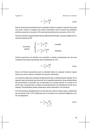                                                                       


                                           *         42 
                                                ln                                         (2-39)


Esta es la fórmula aproximada para la velocidad media en cualquier conducto liso (canal
muy ancho, tubería o cualquier otra sección intermedia). Para la solución de problemas
prácticos usaremos la ecuación 2-39; para demostraciones las ecuaciones 2-32 y 2-33.

Para los conductos rugosos también hemos obtenido dos fórmulas: una para canales (2-37) y
otra para tuberías (2-38)


                                     *        11
                                         ln                      (canales)
              Conductos
                                                
               rugosos               *        13,4 
                                         ln                      (tuberías)
                                                 

Ambas ecuaciones son también muy parecidas y pueden reemplazarse por otra que
considere el promedio aproximado de los coeficientes de           

                                           *         12 
                                                ln                                         (2-40)
                                                       

Esta es la fórmula aproximada para la velocidad media en cualquier conducto rugoso
(canal muy ancho, tubería o cualquier otra sección intermedia).

Un conducto puede tener paredes hidráulicamente lisas o hidráulicamente rugosas. En el
segundo caso se entiende que el tamaño de la rugosidad absoluta y de las características
del escurrimiento no permiten que se desarrolle una subcapa laminar. En cambio en el
primer caso, conductos lisos, si existe una subcapa laminar y la velocidad es función de su
espesor. Eventualmente pueden presentarse casos intermedios o de transición.

Con fines prácticos estableceremos una fórmula que involucre ambos casos, combinando
las ecuaciones 2-39 y 2-40. Obsérvese que no se trata de una operación algebraica, sino
de una adaptación


                                          *             6
                                               ln                                          (2-41)
                                                     
                                                     2        7




                                                                                                77
 