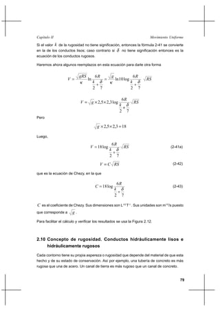                                                                             

Si el valor    de la rugosidad no tiene significación, entonces la fórmula 2-41 se convierte
en la de los conductos lisos; caso contrario si                 no tiene significación entonces es la
ecuación de los conductos rugosos.

Haremos ahora algunos reemplazos en esta ecuación para darle otra forma


                                          6                           6
                                   ln                     ln 10 log                
                                                                      
                                         2        7                    2        7

                                                                 6
                                         2,5 2,3 log                     
                                                               
                                                               2 7
Pero

                                              2,5 2,3 18

Luego,

                                                       6
                                             18 log                                          (2-41a)
                                                       
                                                       2   7
                                                                                              (2-42)

que es la ecuación de Chezy, en la que

                                                             6
                                              18 log                                             (2-43)
                                                           
                                                           2 7

 es el coeficiente de Chezy. Sus dimensiones son L1/2 T-1.. Sus unidades son m1/2/s puesto
que corresponde a        .

Para facilitar el cálculo y verificar los resultados se usa la Figura 2.12.



2.10 Concepto de rugosidad. Conductos hidráulicamente lisos e
     hidráulicamente rugosos

Cada contorno tiene su propia aspereza o rugosidad que depende del material de que esta
hecho y de su estado de conservación. Así por ejemplo, una tubería de concreto es más
rugosa que una de acero. Un canal de tierra es más rugoso que un canal de concreto.


                                                                                                      79
 