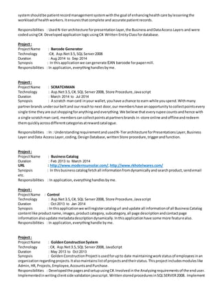 systemshouldbe patientrecordmanagementsystemwiththe goal of enhancinghealthcare bylesseningthe
workloadof healthworkers.Itensuresthatcomplete and accurate patientrecords.
Responsibilities : UsedN-tierarchitecture forpresentationlayer,the BusinessandDataAccessLayers and were
codedusingC#. DevelopedapplicationlogicusingC#.Written EntityClassfordatabase.
Project :
ProjectName : Barcode Generator
Technology :C#, Asp.Net3.5,SQL Server2008
Duration : Aug 2014 to Sep 2014
Synopsis : In thisapplicationwe cangenerate EAN barcode forpapermill.
Responsibilities : In application, everythinghandles byme.
Project :
ProjectName : SCRATCHMAN
Technology : Asp.Net3.5,C#, SQL Server2008, Store Procedure,Javascript
Duration : March 2014 to Jul 2014
Synopsis : A scratch mancard inyour wallet,youhave achance to earn while youspend.Withmany
partnerbrands underourbeltand our reachto next door, our membershave anopportunitytocollectpointsevery
single time theyare out shoppingforanythingand everything.We believe thateveryrupee countsandhence with
a single scratchman card, memberscancollectpointsatpartnersbrands in-store online andofflineandredeem
themquicklyacrossdifferentcategoriesatrewardcatalogue.
Responsibilities : In : UnderstandingrequirementandusedN-Tierarchitecture forPresentationsLayer,Business
Layer andData AccessLayer,coding,DesignDatabase,writtenStore procedure,triggerandfunction.
Project :
ProjectName : BusinessCatalog
Duration : Feb 2013 to March 2014
URL : http://www.modernsunsolar.com/,http://www.rkhotelwares.com/
Synopsis : In thisbusinesscatalogfetchall informationfromdynamicallyandsearchproduct,sendemail
etc.
Responsibilities : In application, everythinghandles byme.
Project :
ProjectName : Control
Technology : Asp.Net3.5,C#, SQL Server2008, Store Procedure,Javascript
Duration : Oct 2013 to Jan 2014
Synopsis : In thisapplicationwe willregistercatalogurl andupdate all informationof all BusinessCatalog
contentlike productname,images,productcategory,subcategory,all page descriptionandcontactpage
informationalsoupdate metadatadescriptiondynamically.Inthisapplicationhave some more featurealso.
Responsibilities : In application,everythinghandle byme.
Project :
ProjectName : GoldenConstructionSystem
Technology : C#, Asp.Net3.5,SQL Server2008, JavaScript
Duration : May 2013 to Oct 2013
Synopsis : Golden ConstructionProjectisusedforupto date maintainingworkstatusof employeesinan
organizationregardingprojects.Italsomaintainslistof projectsandtheirstatus.Thisprojectincludesmoduleslike
Admin,HR, Projects,Employee,AccountsandPurchase.
Responsibilities : Developedthe pagesandsetupusingC#.Involvedinthe Analyzingrequirementsof the enduser.
Implementedinwritingclientside validationjavascript. WrittenstoredproceduresinSQLSERVER2008. Implement
 