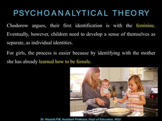 PSYCH O A N A LYTICA L TH EO RY
Chodorow argues, their first identification is with the feminine.
Eventually, however, children need to develop a sense of themselves as
separate, as individual identities.
For girls, the process is easier because by identifying with the mother
she has already learned how to be female.
Dr. Nisanth.P.M, Assistant Professor, Dept of Education, RGU
 