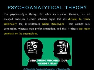 PSYCH O A N A LYTICA L TH EO RY
The psychoanalytic theory, like other socialization theories, has not
escaped criticism. Gender scholars argue that it’s difficult to verify
empirically, that it reinforces gender stereotypes – that women seek
connection, whereas men prefer separation, and that it places too much
emphasis on the unconscious.
Dr. Nisanth.P.M, Assistant Professor, Dept of Education, RGU
 