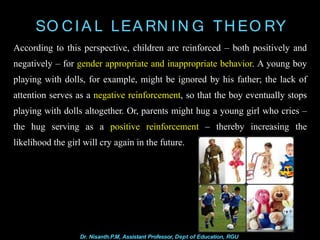 SO CIA L LEA RN IN G TH EO RY
According to this perspective, children are reinforced – both positively and
negatively – for gender appropriate and inappropriate behavior. A young boy
playing with dolls, for example, might be ignored by his father; the lack of
attention serves as a negative reinforcement, so that the boy eventually stops
playing with dolls altogether. Or, parents might hug a young girl who cries –
the hug serving as a positive reinforcement – thereby increasing the
likelihood the girl will cry again in the future.
Dr. Nisanth.P.M, Assistant Professor, Dept of Education, RGU
 