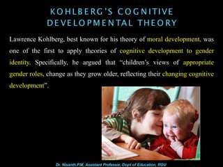 KO HLB E RG ’S C O G N ITIVE
D E VE LO P M E N TA L THE O RY
Lawrence Kohlberg, best known for his theory of moral development, was
one of the first to apply theories of cognitive development to gender
identity. Specifically, he argued that “children’s views of appropriate
gender roles, change as they grow older, reflecting their changing cognitive
development”.
Dr. Nisanth.P.M, Assistant Professor, Dept of Education, RGU
 