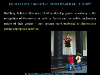 K O H L B E R G ’ S C O G N I T I V E D E V E L O P M E N TAL T H E O R Y
Kohlberg believed that once children develop gender constancy – the
recognition of themselves as male or female and the stable, unchanging
nature of their gender – they become more motivated to demonstrate
gender appropriate behavior.
Dr. Nisanth.P.M, Assistant Professor, Dept of Education, RGU
 