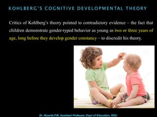 K O H L B E R G ’ S C O G N I T I V E D E V E L O P M E N TAL T H E O RY
Critics of Kohlberg’s theory pointed to contradictory evidence – the fact that
children demonstrate gender-typed behavior as young as two or three years of
age, long before they develop gender constancy – to discredit his theory.
Dr. Nisanth.P.M, Assistant Professor, Dept of Education, RGU
 