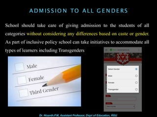 A D M IS S IO N TO A LL G E N D E RS
School should take care of giving admission to the students of all
categories without considering any differences based on caste or gender.
As part of inclusive policy school can take initiatives to accommodate all
types of learners including Transgenders
Dr. Nisanth.P.M, Assistant Professor, Dept of Education, RGU
 