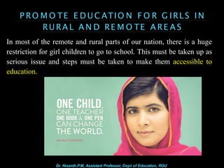P RO M O TE E D U C ATIO N F O R G IRLS IN
RU RA L A N D RE M O TE A RE A S
In most of the remote and rural parts of our nation, there is a huge
restriction for girl children to go to school. This must be taken up as
serious issue and steps must be taken to make them accessible to
education.
Dr. Nisanth.P.M, Assistant Professor, Dept of Education, RGU
 