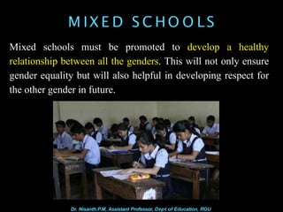 M IX E D S C HO O LS
Mixed schools must be promoted to develop a healthy
relationship between all the genders. This will not only ensure
gender equality but will also helpful in developing respect for
the other gender in future.
Dr. Nisanth.P.M, Assistant Professor, Dept of Education, RGU
 