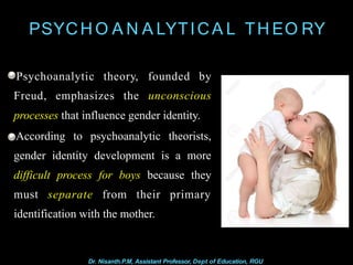 PSYCH O A N A LYTICA L TH EO RY
Freud, emphasizes the
Psychoanalytic theory, founded by
unconscious
processes that influence gender identity.
According to psychoanalytic theorists,
gender identity development is a more
difficult process for boys because they
must separate from their primary
identification with the mother.
Dr. Nisanth.P.M, Assistant Professor, Dept of Education, RGU
 
