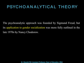 PSYCH O A N A LYTICA L TH EO RY
Dr. Nisanth.P.M, Assistant Professor, Dept of Education, RGU
The psychoanalytic approach was founded by Sigmund Freud, but
its application to gender socialization was more fully outlined in the
late 1970s by Nancy Chodorow.
 