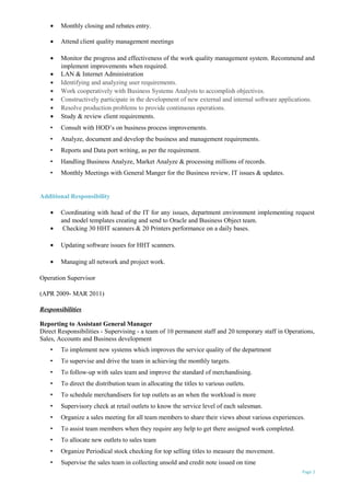 • Monthly closing and rebates entry.
• Attend client quality management meetings
• Monitor the progress and effectiveness of the work quality management system. Recommend and
implement improvements when required.
• LAN & Internet Administration
• Identifying and analyzing user requirements.
• Work cooperatively with Business Systems Analysts to accomplish objectives.
• Constructively participate in the development of new external and internal software applications.
• Resolve production problems to provide continuous operations.
• Study & review client requirements.
• Consult with HOD’s on business process improvements.
• Analyze, document and develop the business and management requirements.
• Reports and Data port writing, as per the requirement.
• Handling Business Analyze, Market Analyze & processing millions of records.
• Monthly Meetings with General Manger for the Business review, IT issues & updates.
Additional Responsibility
• Coordinating with head of the IT for any issues, department environment implementing request
and model templates creating and send to Oracle and Business Object team.
• Checking 30 HHT scanners & 20 Printers performance on a daily bases.
• Updating software issues for HHT scanners.
• Managing all network and project work.
Operation Supervisor
(APR 2009- MAR 2011)
Responsibilities
Reporting to Assistant General Manager
Direct Responsibilities - Supervising - a team of 10 permanent staff and 20 temporary staff in Operations,
Sales, Accounts and Business development
• To implement new systems which improves the service quality of the department
• To supervise and drive the team in achieving the monthly targets.
• To follow-up with sales team and improve the standard of merchandising.
• To direct the distribution team in allocating the titles to various outlets.
• To schedule merchandisers for top outlets as an when the workload is more
• Supervisory check at retail outlets to know the service level of each salesman.
• Organize a sales meeting for all team members to share their views about various experiences.
• To assist team members when they require any help to get there assigned work completed.
• To allocate new outlets to sales team
• Organize Periodical stock checking for top selling titles to measure the movement.
• Supervise the sales team in collecting unsold and credit note issued on time
Page 2
 