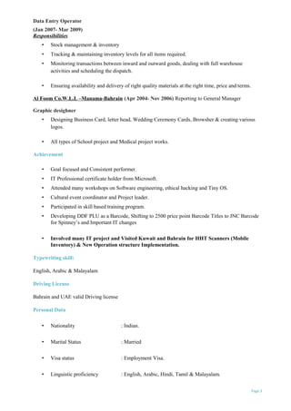 Data Entry Operator
(Jan 2007- Mar 2009)
Responsibilities
• Stock management & inventory
• Tracking & maintaining inventory levels for all items required.
• Monitoring transactions between inward and outward goods, dealing with full warehouse
activities and scheduling the dispatch.
• Ensuring availability and delivery of right quality materials at the right time, price and terms.
Al Foom Co.W.L.L –Manama-Bahrain (Apr 2004- Nov 2006) Reporting to General Manager
Graphic desighner
• Designing Business Card, letter head, Wedding Ceremony Cards, Browsher & creating various
logos.
• All types of School project and Medical project works.
Achievement
• Goal focused and Consistent performer.
• IT Professional certificate holder from Microsoft.
• Attended many workshops on Software engineering, ethical hacking and Tiny OS.
• Cultural event coordinator and Project leader.
• Participated in skill based training program.
• Developing DDF PLU as a Barcode, Shifting to 2500 price point Barcode Titles to JNC Barcode
for Spinney’s and Important IT changes
• Involved many IT project and Visited Kuwait and Bahrain for HHT Scanners (Mobile
Inventory) & New Operation structure Implementation.
Typewriting skill:
English, Arabic & Malayalam
Driving License
Bahrain and UAE valid Driving license
Personal Data
• Nationality : Indian.
• Marital Status : Married
• Visa status : Employment Visa.
• Linguistic proficiency : English, Arabic, Hindi, Tamil & Malayalam.
Page 3
 