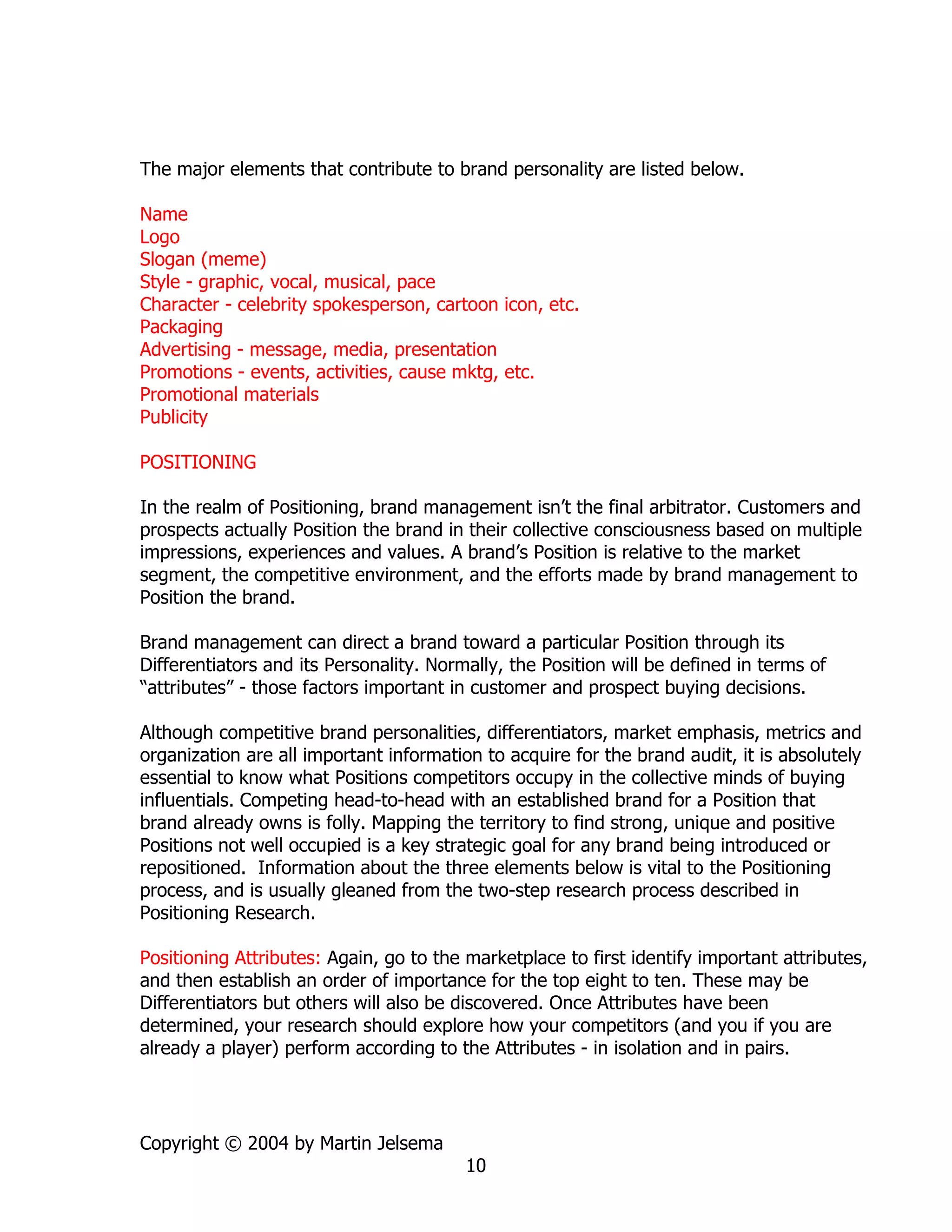 The major elements that contribute to brand personality are listed below.

Name
Logo
Slogan (meme)
Style - graphic, vocal, musical, pace
Character - celebrity spokesperson, cartoon icon, etc.
Packaging
Advertising - message, media, presentation
Promotions - events, activities, cause mktg, etc.
Promotional materials
Publicity

POSITIONING

In the realm of Positioning, brand management isn’t the final arbitrator. Customers and
prospects actually Position the brand in their collective consciousness based on multiple
impressions, experiences and values. A brand’s Position is relative to the market
segment, the competitive environment, and the efforts made by brand management to
Position the brand.

Brand management can direct a brand toward a particular Position through its
Differentiators and its Personality. Normally, the Position will be defined in terms of
“attributes” - those factors important in customer and prospect buying decisions.

Although competitive brand personalities, differentiators, market emphasis, metrics and
organization are all important information to acquire for the brand audit, it is absolutely
essential to know what Positions competitors occupy in the collective minds of buying
influentials. Competing head-to-head with an established brand for a Position that
brand already owns is folly. Mapping the territory to find strong, unique and positive
Positions not well occupied is a key strategic goal for any brand being introduced or
repositioned. Information about the three elements below is vital to the Positioning
process, and is usually gleaned from the two-step research process described in
Positioning Research.

Positioning Attributes: Again, go to the marketplace to first identify important attributes,
and then establish an order of importance for the top eight to ten. These may be
Differentiators but others will also be discovered. Once Attributes have been
determined, your research should explore how your competitors (and you if you are
already a player) perform according to the Attributes - in isolation and in pairs.




Copyright © 2004 by Martin Jelsema
                                         10
 