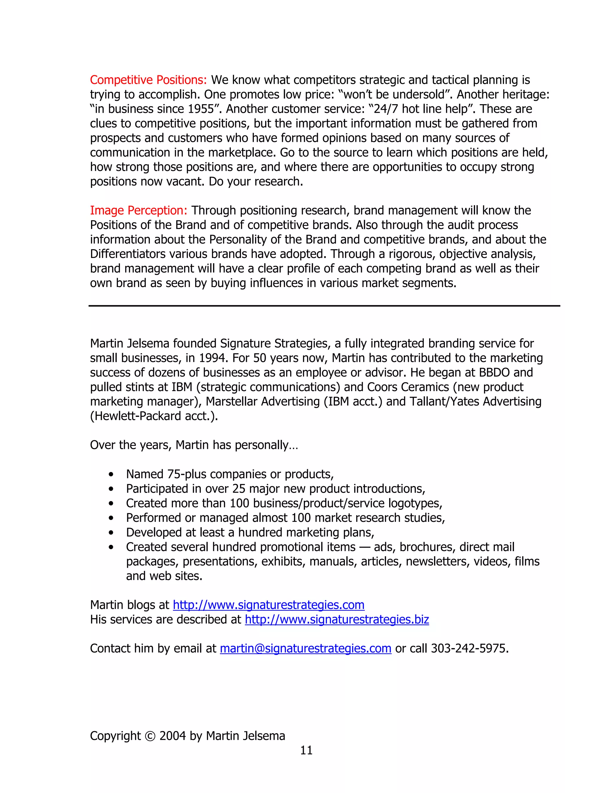 Competitive Positions: We know what competitors strategic and tactical planning is
trying to accomplish. One promotes low price: “won’t be undersold”. Another heritage:
“in business since 1955”. Another customer service: “24/7 hot line help”. These are
clues to competitive positions, but the important information must be gathered from
prospects and customers who have formed opinions based on many sources of
communication in the marketplace. Go to the source to learn which positions are held,
how strong those positions are, and where there are opportunities to occupy strong
positions now vacant. Do your research.

Image Perception: Through positioning research, brand management will know the
Positions of the Brand and of competitive brands. Also through the audit process
information about the Personality of the Brand and competitive brands, and about the
Differentiators various brands have adopted. Through a rigorous, objective analysis,
brand management will have a clear profile of each competing brand as well as their
own brand as seen by buying influences in various market segments.




Martin Jelsema founded Signature Strategies, a fully integrated branding service for
small businesses, in 1994. For 50 years now, Martin has contributed to the marketing
success of dozens of businesses as an employee or advisor. He began at BBDO and
pulled stints at IBM (strategic communications) and Coors Ceramics (new product
marketing manager), Marstellar Advertising (IBM acct.) and Tallant/Yates Advertising
(Hewlett-Packard acct.).

Over the years, Martin has personally…

   •   Named 75-plus companies or products,
   •   Participated in over 25 major new product introductions,
   •   Created more than 100 business/product/service logotypes,
   •   Performed or managed almost 100 market research studies,
   •   Developed at least a hundred marketing plans,
   •   Created several hundred promotional items — ads, brochures, direct mail
       packages, presentations, exhibits, manuals, articles, newsletters, videos, films
       and web sites.

Martin blogs at http://www.signaturestrategies.com
His services are described at http://www.signaturestrategies.biz

Contact him by email at martin@signaturestrategies.com or call 303-242-5975.




Copyright © 2004 by Martin Jelsema
                                         11
 