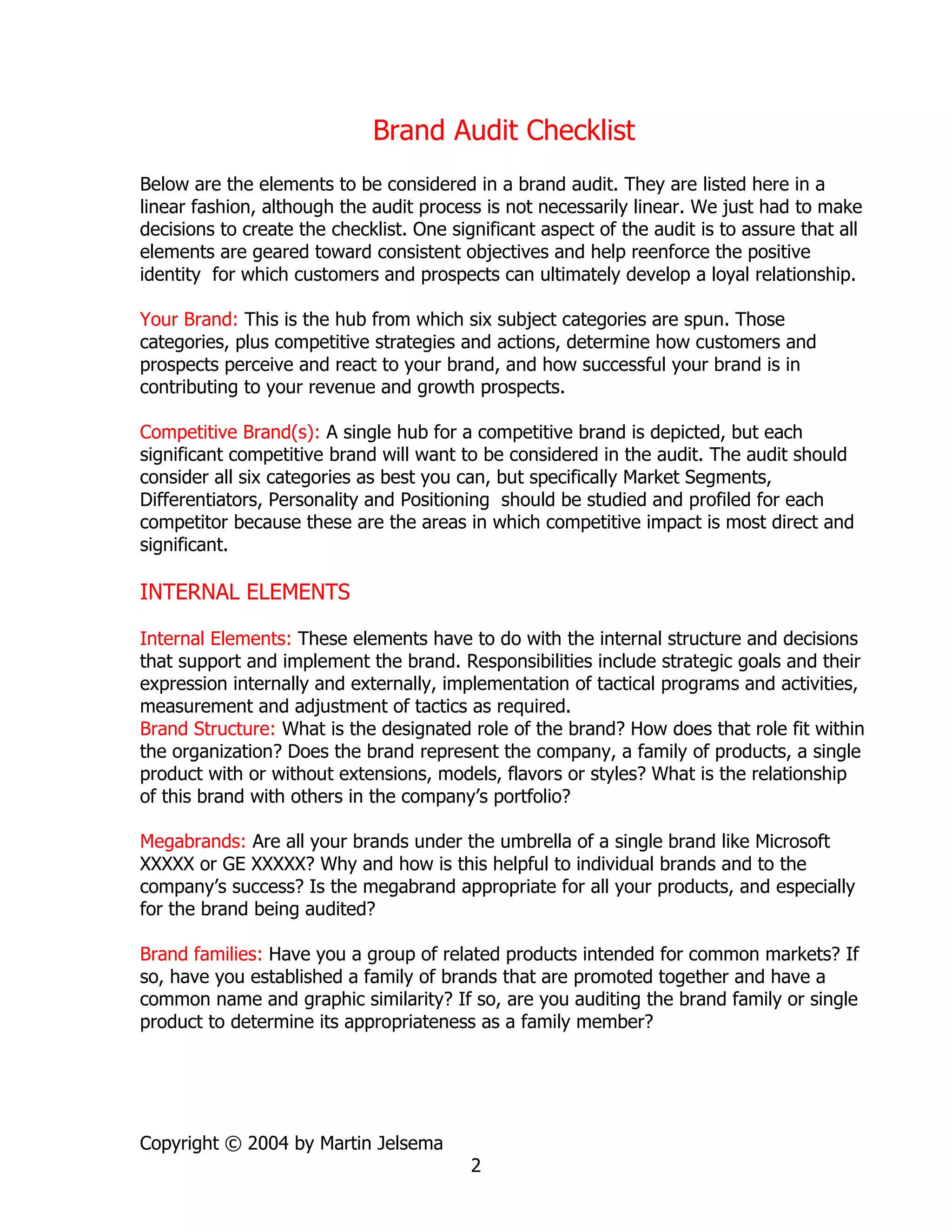 Brand Audit Checklist
Below are the elements to be considered in a brand audit. They are listed here in a
linear fashion, although the audit process is not necessarily linear. We just had to make
decisions to create the checklist. One significant aspect of the audit is to assure that all
elements are geared toward consistent objectives and help reenforce the positive
identity for which customers and prospects can ultimately develop a loyal relationship.

Your Brand: This is the hub from which six subject categories are spun. Those
categories, plus competitive strategies and actions, determine how customers and
prospects perceive and react to your brand, and how successful your brand is in
contributing to your revenue and growth prospects.

Competitive Brand(s): A single hub for a competitive brand is depicted, but each
significant competitive brand will want to be considered in the audit. The audit should
consider all six categories as best you can, but specifically Market Segments,
Differentiators, Personality and Positioning should be studied and profiled for each
competitor because these are the areas in which competitive impact is most direct and
significant.

INTERNAL ELEMENTS

Internal Elements: These elements have to do with the internal structure and decisions
that support and implement the brand. Responsibilities include strategic goals and their
expression internally and externally, implementation of tactical programs and activities,
measurement and adjustment of tactics as required.
Brand Structure: What is the designated role of the brand? How does that role fit within
the organization? Does the brand represent the company, a family of products, a single
product with or without extensions, models, flavors or styles? What is the relationship
of this brand with others in the company’s portfolio?

Megabrands: Are all your brands under the umbrella of a single brand like Microsoft
XXXXX or GE XXXXX? Why and how is this helpful to individual brands and to the
company’s success? Is the megabrand appropriate for all your products, and especially
for the brand being audited?

Brand families: Have you a group of related products intended for common markets? If
so, have you established a family of brands that are promoted together and have a
common name and graphic similarity? If so, are you auditing the brand family or single
product to determine its appropriateness as a family member?




Copyright © 2004 by Martin Jelsema
                                          2
 