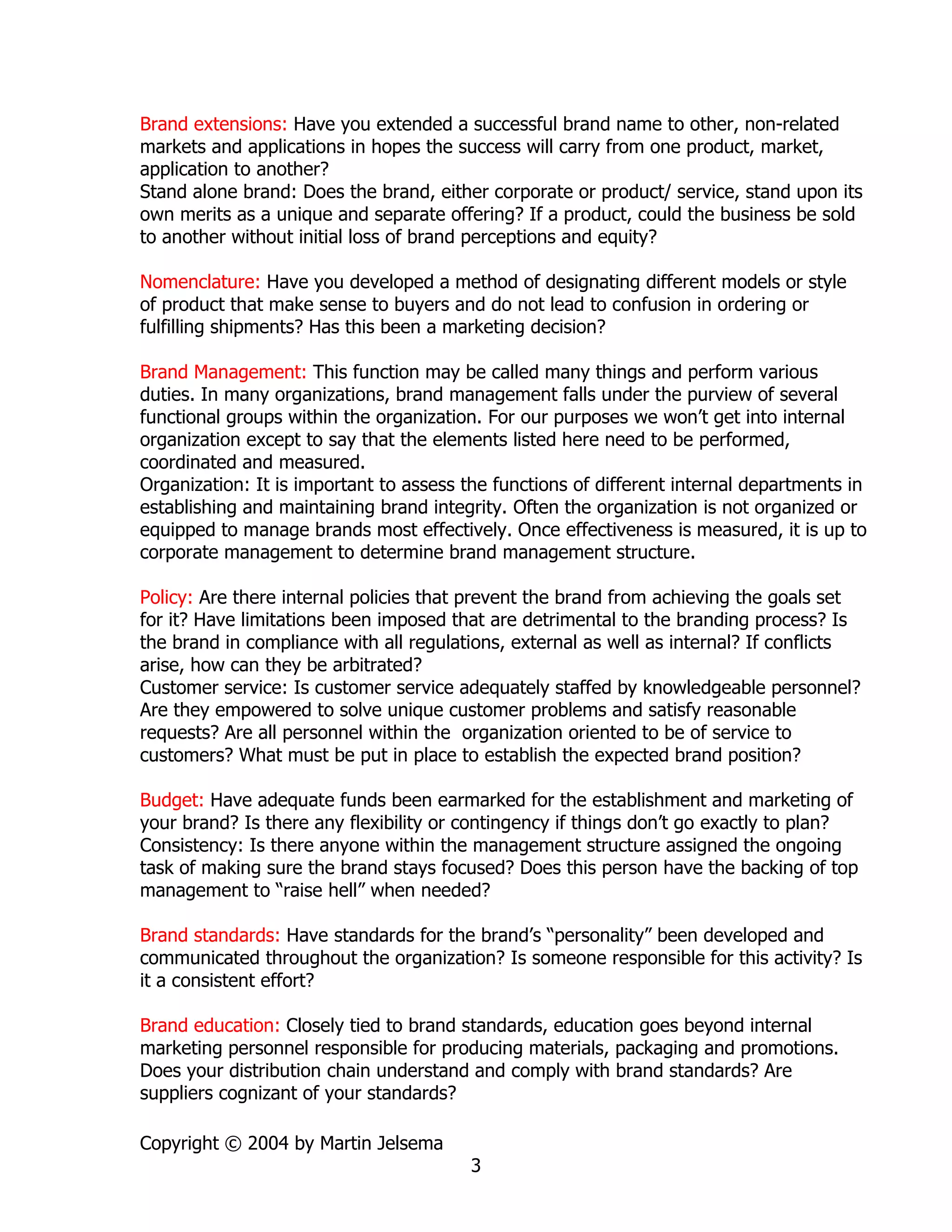 Brand extensions: Have you extended a successful brand name to other, non-related
markets and applications in hopes the success will carry from one product, market,
application to another?
Stand alone brand: Does the brand, either corporate or product/ service, stand upon its
own merits as a unique and separate offering? If a product, could the business be sold
to another without initial loss of brand perceptions and equity?

Nomenclature: Have you developed a method of designating different models or style
of product that make sense to buyers and do not lead to confusion in ordering or
fulfilling shipments? Has this been a marketing decision?

Brand Management: This function may be called many things and perform various
duties. In many organizations, brand management falls under the purview of several
functional groups within the organization. For our purposes we won’t get into internal
organization except to say that the elements listed here need to be performed,
coordinated and measured.
Organization: It is important to assess the functions of different internal departments in
establishing and maintaining brand integrity. Often the organization is not organized or
equipped to manage brands most effectively. Once effectiveness is measured, it is up to
corporate management to determine brand management structure.

Policy: Are there internal policies that prevent the brand from achieving the goals set
for it? Have limitations been imposed that are detrimental to the branding process? Is
the brand in compliance with all regulations, external as well as internal? If conflicts
arise, how can they be arbitrated?
Customer service: Is customer service adequately staffed by knowledgeable personnel?
Are they empowered to solve unique customer problems and satisfy reasonable
requests? Are all personnel within the organization oriented to be of service to
customers? What must be put in place to establish the expected brand position?

Budget: Have adequate funds been earmarked for the establishment and marketing of
your brand? Is there any flexibility or contingency if things don’t go exactly to plan?
Consistency: Is there anyone within the management structure assigned the ongoing
task of making sure the brand stays focused? Does this person have the backing of top
management to “raise hell” when needed?

Brand standards: Have standards for the brand’s “personality” been developed and
communicated throughout the organization? Is someone responsible for this activity? Is
it a consistent effort?

Brand education: Closely tied to brand standards, education goes beyond internal
marketing personnel responsible for producing materials, packaging and promotions.
Does your distribution chain understand and comply with brand standards? Are
suppliers cognizant of your standards?

Copyright © 2004 by Martin Jelsema
                                        3
 