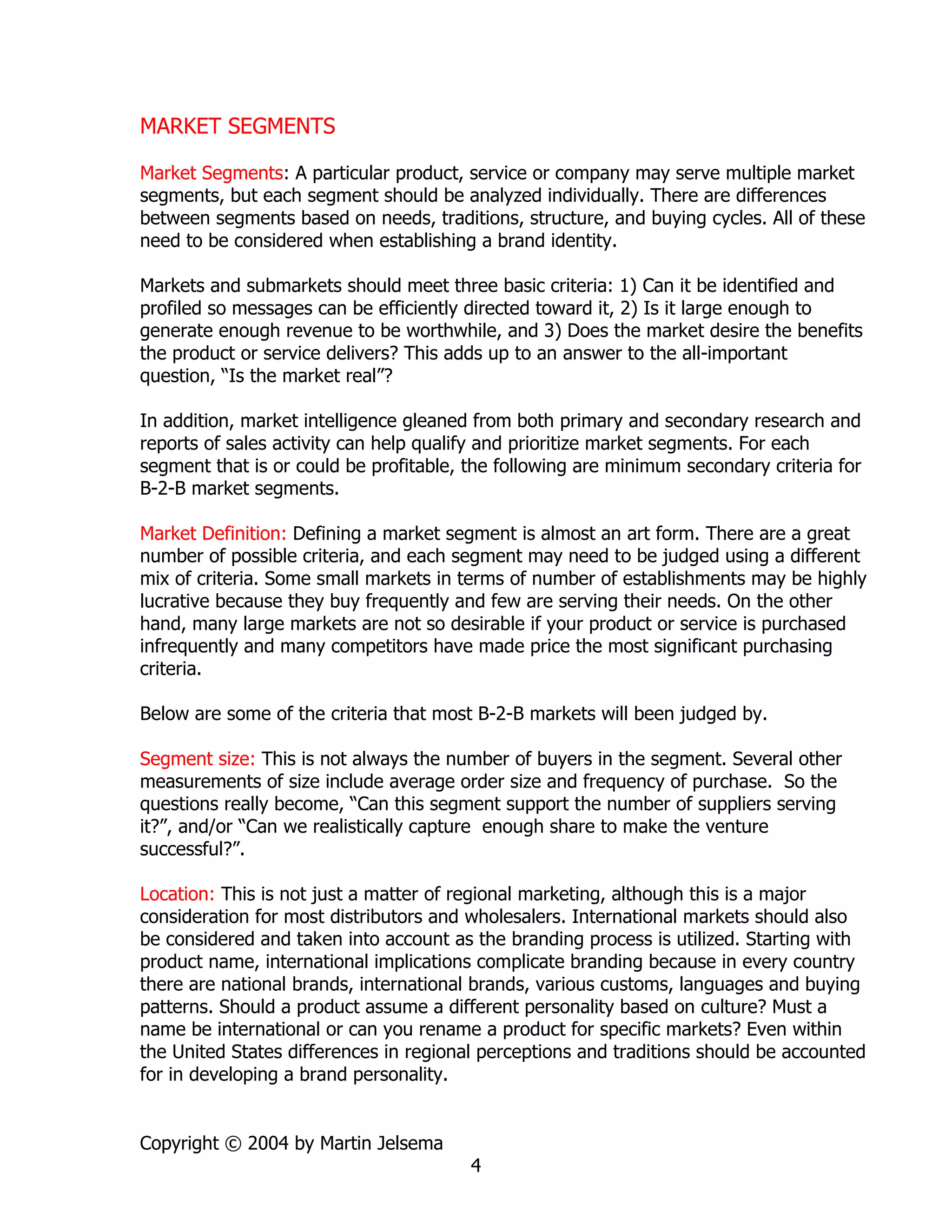 MARKET SEGMENTS

Market Segments: A particular product, service or company may serve multiple market
segments, but each segment should be analyzed individually. There are differences
between segments based on needs, traditions, structure, and buying cycles. All of these
need to be considered when establishing a brand identity.

Markets and submarkets should meet three basic criteria: 1) Can it be identified and
profiled so messages can be efficiently directed toward it, 2) Is it large enough to
generate enough revenue to be worthwhile, and 3) Does the market desire the benefits
the product or service delivers? This adds up to an answer to the all-important
question, “Is the market real”?

In addition, market intelligence gleaned from both primary and secondary research and
reports of sales activity can help qualify and prioritize market segments. For each
segment that is or could be profitable, the following are minimum secondary criteria for
B-2-B market segments.

Market Definition: Defining a market segment is almost an art form. There are a great
number of possible criteria, and each segment may need to be judged using a different
mix of criteria. Some small markets in terms of number of establishments may be highly
lucrative because they buy frequently and few are serving their needs. On the other
hand, many large markets are not so desirable if your product or service is purchased
infrequently and many competitors have made price the most significant purchasing
criteria.

Below are some of the criteria that most B-2-B markets will been judged by.

Segment size: This is not always the number of buyers in the segment. Several other
measurements of size include average order size and frequency of purchase. So the
questions really become, “Can this segment support the number of suppliers serving
it?”, and/or “Can we realistically capture enough share to make the venture
successful?”.

Location: This is not just a matter of regional marketing, although this is a major
consideration for most distributors and wholesalers. International markets should also
be considered and taken into account as the branding process is utilized. Starting with
product name, international implications complicate branding because in every country
there are national brands, international brands, various customs, languages and buying
patterns. Should a product assume a different personality based on culture? Must a
name be international or can you rename a product for specific markets? Even within
the United States differences in regional perceptions and traditions should be accounted
for in developing a brand personality.


Copyright © 2004 by Martin Jelsema
                                        4
 
