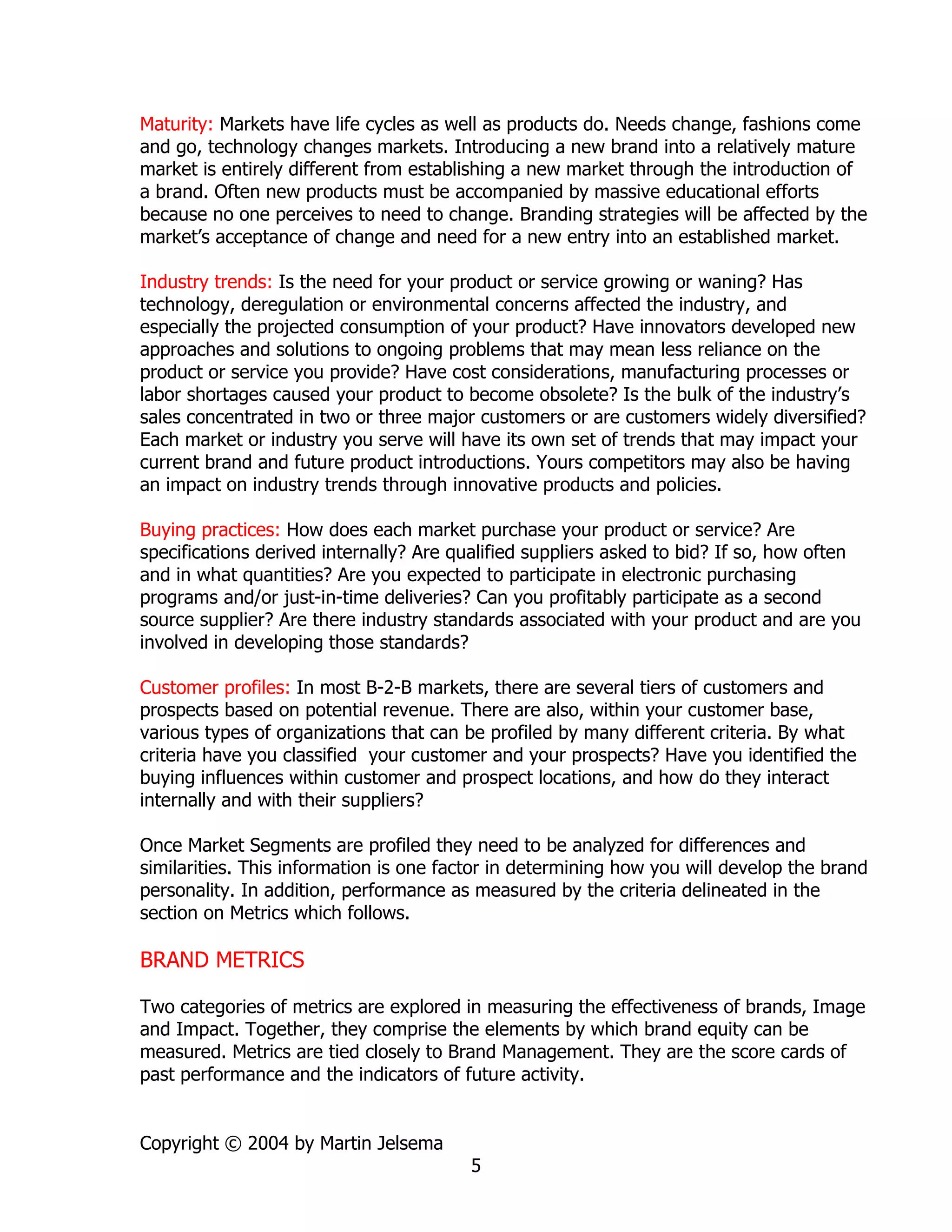 Maturity: Markets have life cycles as well as products do. Needs change, fashions come
and go, technology changes markets. Introducing a new brand into a relatively mature
market is entirely different from establishing a new market through the introduction of
a brand. Often new products must be accompanied by massive educational efforts
because no one perceives to need to change. Branding strategies will be affected by the
market’s acceptance of change and need for a new entry into an established market.

Industry trends: Is the need for your product or service growing or waning? Has
technology, deregulation or environmental concerns affected the industry, and
especially the projected consumption of your product? Have innovators developed new
approaches and solutions to ongoing problems that may mean less reliance on the
product or service you provide? Have cost considerations, manufacturing processes or
labor shortages caused your product to become obsolete? Is the bulk of the industry’s
sales concentrated in two or three major customers or are customers widely diversified?
Each market or industry you serve will have its own set of trends that may impact your
current brand and future product introductions. Yours competitors may also be having
an impact on industry trends through innovative products and policies.

Buying practices: How does each market purchase your product or service? Are
specifications derived internally? Are qualified suppliers asked to bid? If so, how often
and in what quantities? Are you expected to participate in electronic purchasing
programs and/or just-in-time deliveries? Can you profitably participate as a second
source supplier? Are there industry standards associated with your product and are you
involved in developing those standards?

Customer profiles: In most B-2-B markets, there are several tiers of customers and
prospects based on potential revenue. There are also, within your customer base,
various types of organizations that can be profiled by many different criteria. By what
criteria have you classified your customer and your prospects? Have you identified the
buying influences within customer and prospect locations, and how do they interact
internally and with their suppliers?

Once Market Segments are profiled they need to be analyzed for differences and
similarities. This information is one factor in determining how you will develop the brand
personality. In addition, performance as measured by the criteria delineated in the
section on Metrics which follows.

BRAND METRICS

Two categories of metrics are explored in measuring the effectiveness of brands, Image
and Impact. Together, they comprise the elements by which brand equity can be
measured. Metrics are tied closely to Brand Management. They are the score cards of
past performance and the indicators of future activity.


Copyright © 2004 by Martin Jelsema
                                        5
 