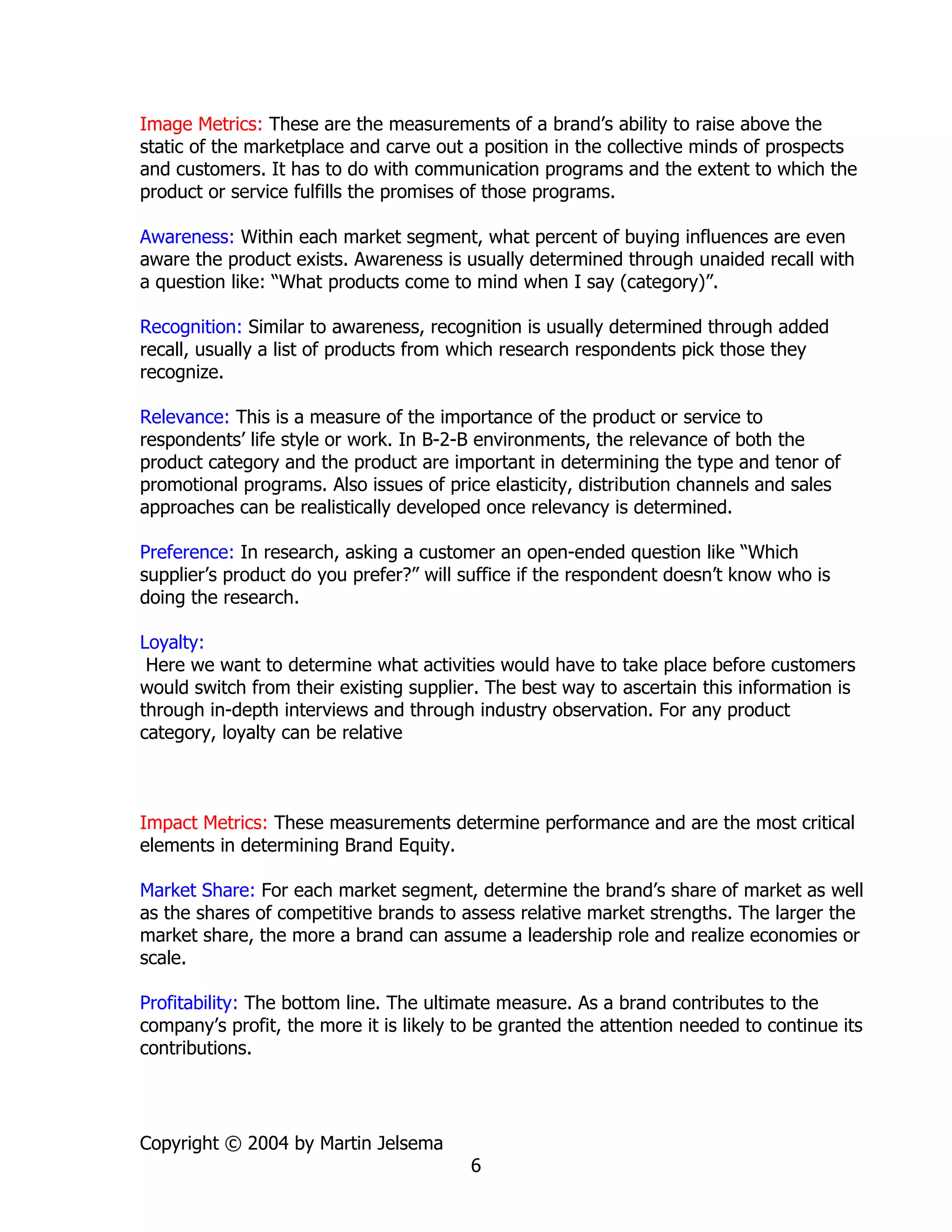 Image Metrics: These are the measurements of a brand’s ability to raise above the
static of the marketplace and carve out a position in the collective minds of prospects
and customers. It has to do with communication programs and the extent to which the
product or service fulfills the promises of those programs.

Awareness: Within each market segment, what percent of buying influences are even
aware the product exists. Awareness is usually determined through unaided recall with
a question like: “What products come to mind when I say (category)”.

Recognition: Similar to awareness, recognition is usually determined through added
recall, usually a list of products from which research respondents pick those they
recognize.

Relevance: This is a measure of the importance of the product or service to
respondents’ life style or work. In B-2-B environments, the relevance of both the
product category and the product are important in determining the type and tenor of
promotional programs. Also issues of price elasticity, distribution channels and sales
approaches can be realistically developed once relevancy is determined.

Preference: In research, asking a customer an open-ended question like “Which
supplier’s product do you prefer?” will suffice if the respondent doesn’t know who is
doing the research.

Loyalty:
 Here we want to determine what activities would have to take place before customers
would switch from their existing supplier. The best way to ascertain this information is
through in-depth interviews and through industry observation. For any product
category, loyalty can be relative



Impact Metrics: These measurements determine performance and are the most critical
elements in determining Brand Equity.

Market Share: For each market segment, determine the brand’s share of market as well
as the shares of competitive brands to assess relative market strengths. The larger the
market share, the more a brand can assume a leadership role and realize economies or
scale.

Profitability: The bottom line. The ultimate measure. As a brand contributes to the
company’s profit, the more it is likely to be granted the attention needed to continue its
contributions.




Copyright © 2004 by Martin Jelsema
                                         6
 