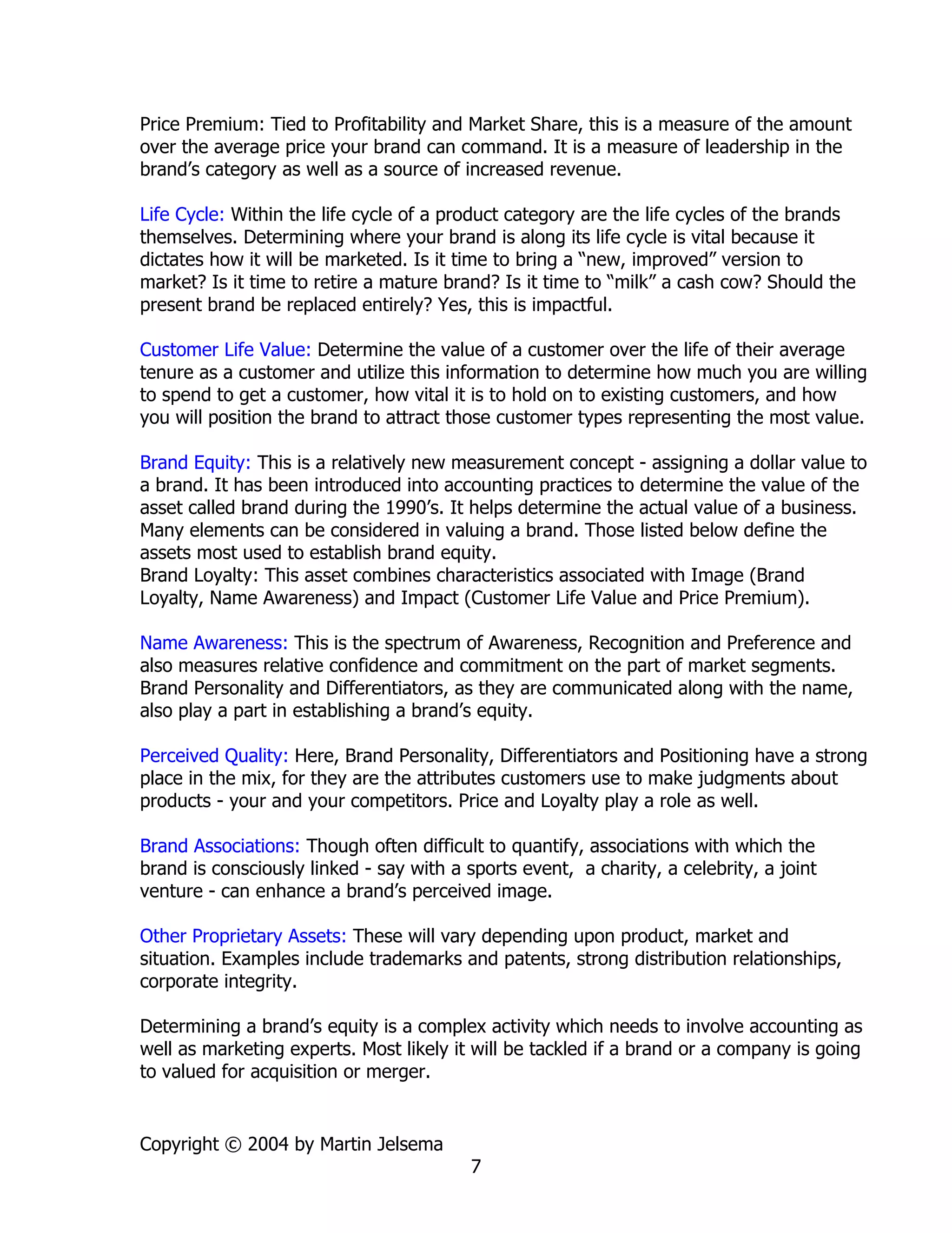 Price Premium: Tied to Profitability and Market Share, this is a measure of the amount
over the average price your brand can command. It is a measure of leadership in the
brand’s category as well as a source of increased revenue.

Life Cycle: Within the life cycle of a product category are the life cycles of the brands
themselves. Determining where your brand is along its life cycle is vital because it
dictates how it will be marketed. Is it time to bring a “new, improved” version to
market? Is it time to retire a mature brand? Is it time to “milk” a cash cow? Should the
present brand be replaced entirely? Yes, this is impactful.

Customer Life Value: Determine the value of a customer over the life of their average
tenure as a customer and utilize this information to determine how much you are willing
to spend to get a customer, how vital it is to hold on to existing customers, and how
you will position the brand to attract those customer types representing the most value.

Brand Equity: This is a relatively new measurement concept - assigning a dollar value to
a brand. It has been introduced into accounting practices to determine the value of the
asset called brand during the 1990’s. It helps determine the actual value of a business.
Many elements can be considered in valuing a brand. Those listed below define the
assets most used to establish brand equity.
Brand Loyalty: This asset combines characteristics associated with Image (Brand
Loyalty, Name Awareness) and Impact (Customer Life Value and Price Premium).

Name Awareness: This is the spectrum of Awareness, Recognition and Preference and
also measures relative confidence and commitment on the part of market segments.
Brand Personality and Differentiators, as they are communicated along with the name,
also play a part in establishing a brand’s equity.

Perceived Quality: Here, Brand Personality, Differentiators and Positioning have a strong
place in the mix, for they are the attributes customers use to make judgments about
products - your and your competitors. Price and Loyalty play a role as well.

Brand Associations: Though often difficult to quantify, associations with which the
brand is consciously linked - say with a sports event, a charity, a celebrity, a joint
venture - can enhance a brand’s perceived image.

Other Proprietary Assets: These will vary depending upon product, market and
situation. Examples include trademarks and patents, strong distribution relationships,
corporate integrity.

Determining a brand’s equity is a complex activity which needs to involve accounting as
well as marketing experts. Most likely it will be tackled if a brand or a company is going
to valued for acquisition or merger.


Copyright © 2004 by Martin Jelsema
                                          7
 
