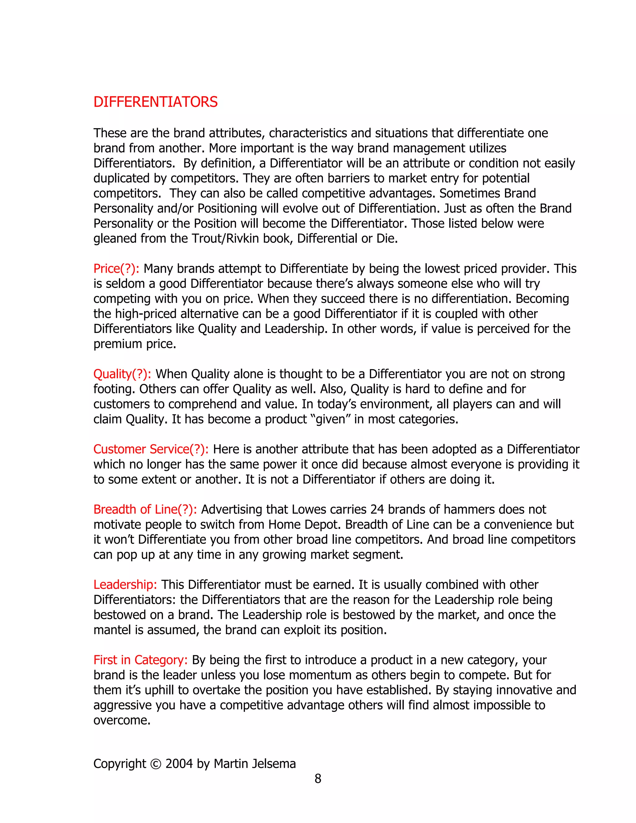 DIFFERENTIATORS

These are the brand attributes, characteristics and situations that differentiate one
brand from another. More important is the way brand management utilizes
Differentiators. By definition, a Differentiator will be an attribute or condition not easily
duplicated by competitors. They are often barriers to market entry for potential
competitors. They can also be called competitive advantages. Sometimes Brand
Personality and/or Positioning will evolve out of Differentiation. Just as often the Brand
Personality or the Position will become the Differentiator. Those listed below were
gleaned from the Trout/Rivkin book, Differential or Die.

Price(?): Many brands attempt to Differentiate by being the lowest priced provider. This
is seldom a good Differentiator because there’s always someone else who will try
competing with you on price. When they succeed there is no differentiation. Becoming
the high-priced alternative can be a good Differentiator if it is coupled with other
Differentiators like Quality and Leadership. In other words, if value is perceived for the
premium price.

Quality(?): When Quality alone is thought to be a Differentiator you are not on strong
footing. Others can offer Quality as well. Also, Quality is hard to define and for
customers to comprehend and value. In today’s environment, all players can and will
claim Quality. It has become a product “given” in most categories.

Customer Service(?): Here is another attribute that has been adopted as a Differentiator
which no longer has the same power it once did because almost everyone is providing it
to some extent or another. It is not a Differentiator if others are doing it.

Breadth of Line(?): Advertising that Lowes carries 24 brands of hammers does not
motivate people to switch from Home Depot. Breadth of Line can be a convenience but
it won’t Differentiate you from other broad line competitors. And broad line competitors
can pop up at any time in any growing market segment.

Leadership: This Differentiator must be earned. It is usually combined with other
Differentiators: the Differentiators that are the reason for the Leadership role being
bestowed on a brand. The Leadership role is bestowed by the market, and once the
mantel is assumed, the brand can exploit its position.

First in Category: By being the first to introduce a product in a new category, your
brand is the leader unless you lose momentum as others begin to compete. But for
them it’s uphill to overtake the position you have established. By staying innovative and
aggressive you have a competitive advantage others will find almost impossible to
overcome.


Copyright © 2004 by Martin Jelsema
                                          8
 