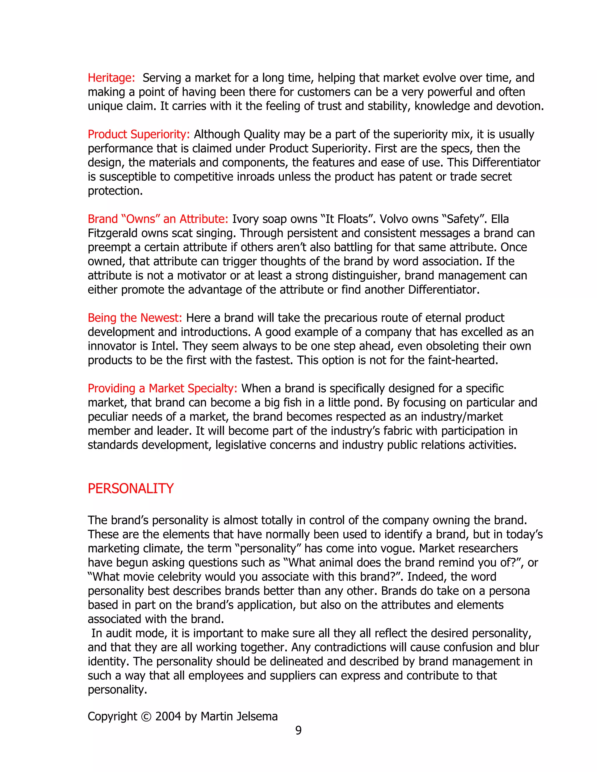 Heritage: Serving a market for a long time, helping that market evolve over time, and
making a point of having been there for customers can be a very powerful and often
unique claim. It carries with it the feeling of trust and stability, knowledge and devotion.

Product Superiority: Although Quality may be a part of the superiority mix, it is usually
performance that is claimed under Product Superiority. First are the specs, then the
design, the materials and components, the features and ease of use. This Differentiator
is susceptible to competitive inroads unless the product has patent or trade secret
protection.

Brand “Owns” an Attribute: Ivory soap owns “It Floats”. Volvo owns “Safety”. Ella
Fitzgerald owns scat singing. Through persistent and consistent messages a brand can
preempt a certain attribute if others aren’t also battling for that same attribute. Once
owned, that attribute can trigger thoughts of the brand by word association. If the
attribute is not a motivator or at least a strong distinguisher, brand management can
either promote the advantage of the attribute or find another Differentiator.

Being the Newest: Here a brand will take the precarious route of eternal product
development and introductions. A good example of a company that has excelled as an
innovator is Intel. They seem always to be one step ahead, even obsoleting their own
products to be the first with the fastest. This option is not for the faint-hearted.

Providing a Market Specialty: When a brand is specifically designed for a specific
market, that brand can become a big fish in a little pond. By focusing on particular and
peculiar needs of a market, the brand becomes respected as an industry/market
member and leader. It will become part of the industry’s fabric with participation in
standards development, legislative concerns and industry public relations activities.


PERSONALITY

The brand’s personality is almost totally in control of the company owning the brand.
These are the elements that have normally been used to identify a brand, but in today’s
marketing climate, the term “personality” has come into vogue. Market researchers
have begun asking questions such as “What animal does the brand remind you of?”, or
“What movie celebrity would you associate with this brand?”. Indeed, the word
personality best describes brands better than any other. Brands do take on a persona
based in part on the brand’s application, but also on the attributes and elements
associated with the brand.
 In audit mode, it is important to make sure all they all reflect the desired personality,
and that they are all working together. Any contradictions will cause confusion and blur
identity. The personality should be delineated and described by brand management in
such a way that all employees and suppliers can express and contribute to that
personality.

Copyright © 2004 by Martin Jelsema
                                         9
 