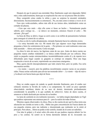 Después de que lo pareció una eternidad, Dray finalmente cogió aire depurador. Bebió
más y más codiciosamente, hasta que su respiración fue otra vez un proceso libre de dolor.
Dray comprobó cómo estaba la niñita y para su sorpresa la encontró mirándole
directamente. Inconscientemente se estremeció... No, era más como si mirase a través de él.
Esos ojos verde-azulados, sabios más allá de sus tiernos años, taladrándole como un
cortador de plasma.
—Creo que eres malo —dijo ella como si fuese un hecho—. Normalmente puedo
saberlo, pero contigo no... —se detuvo un momento, entonces frunció el ceño—. Me
salvaste. ¿Por qué?
La boca de Dray se abrió y luego se cerró como si un millón de pensamientos lucharan
para conseguir el control de su cabeza.
La chica se dio la vuelta abruptamente, mirando fijamente hacia los ardientes restos.
—Lo estoy haciendo otra vez. Mi mamá dice que algunas veces hago demasiadas
preguntas y hiero los sentimientos de la gente. —Por primera vez sonó realmente como una
niña asustada—. Ahora está muerta. Como mi papá.
La chica le miro de nuevo, las lágrimas caían de sus ojos. Antes de darse cuenta sus
pequeñas manos estaban rodeándole y su túnica estaba húmeda por sus sollozos. Dray
sintió su pequeño cuerpo estremeciéndose incontrolablemente contra él y de repente tuvo
dificultades para tragar cuando su garganta se contrajo en simpatía. Hizo una larga
respiración a través de su nariz, reprimiendo sus emociones emergentes.
Dray quería decirle desesperadamente que todo estaría bien, pero no podía. Esa sería
una mentira terrible.
—Lo siento —susurró, pero las palabras reconfortantes sonaron vacías en sus propios
oídos. Nunca serían suficiente para aliviar tan tremendo dolor—. Lo siento —dijo de nuevo
y la abrazó con fuerza hasta que dejó de llorar.
* * *
Dray no estaba seguro de cuándo se quedó dormida finalmente, pero él estaba casi
exhausto mientras la llevaba de vuelta a su campamento. Se sentó un poco apartado
observándola enrollarse dentro de su saco de dormir, durmiendo profundamente
considerando la pesadilla a la que acababa de sobrevivir. Antes de darse cuenta, el
amanecer se había deslizado por encima de su hombro.
La tarea de centinela no era realmente necesaria —no había ningún depredador en Vigil
que pudiese representar una amenaza para él— pero la realizó de todas formas.
Mientras seguía observando a la chica, Dray se dio cuenta de por qué la chica tenía una
afectación tan extraña en torno a ella... Había una gran concentración de Fuerza dentro de
esa pequeña criatura, pero tan indómita y desentrenada que realmente no la sintió al
principio. Pero ahora... Ahora no podía evitar sentirla, tirando de él como un radiofaro.
Una idea le golpeó y él actuó sobre ella antes de que pudiese siquiera debatir los los
pros y los contras. Se centró en la forma durmiente delante de él, invocando sus
 