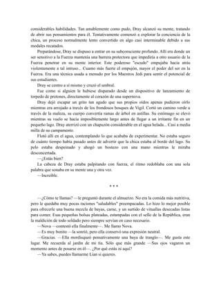 considerables habilidades. Tan amablemente como pudo, Dray alcanzó su mente, tratando
de abrir sus pensamientos para él. Tentativamente comenzó a explorar la conciencia de la
chica, un proceso normalmente lento convertido en algo casi interminable debido a sus
modales recatados.
Preparándose, Dray se dispuso a entrar en su subconsciente profundo. Allí era donde un
ser sensitivo a la Fuerza mantenía una barrera protectora que impediría a otro usuario de la
Fuerza penetrar en su mente interior. Este poderoso "escudo" empujaba hacia atrás
violentamente a tal intruso... Cuanto más fuerte el empujón, mayor el poder del ser en la
Fuerza. Era una técnica usada a menudo por los Maestros Jedi para sentir el potencial de
sus estudiantes.
Dray se centro a sí mismo y cruzó el umbral.
Fue como si alguien le hubiese disparado desde un dispositivo de lanzamiento de
torpedo de protones, directamente al corazón de una supernova.
Dray dejó escapar un grito tan agudo que sus propios oídos apenas pudieron oírlo
mientras era arrojado a través de los frondosos bosques de Vigil. Cortó un camino verde a
través de la maleza, su cuerpo convertía ramas de árbol en astillas. Su estómago se elevó
mientras su vuelo se hacía imposiblemente largo antes de llegar a un irritante fin en un
pequeño lago. Dray aterrizó con un chapuzón considerable en el agua helada... Casi a media
milla de su campamento.
Flotó allí en el agua, contemplando lo que acababa de experimentar. No estaba seguro
de cuánto tiempo había pasado antes de advertir que la chica estaba al borde del lago. Su
pelo estaba despeinado y ahogó un bostezo con una mano mientras le miraba
desconcertada.
—¿Estás bien?
La cabeza de Dray estaba palpitando con fuerza, el ritmo redoblaba con una sola
palabra que sonaba en su mente una y otra vez.
—Increíble.
* * *
—¿Cómo te llamas? —le preguntó durante el almuerzo. No era la comida más nutritiva,
pero le quedaba muy pocas raciones "saludables" preempacadas. Lo hizo lo mejor posible
para ofrecerle una buena mezcla de bayas, carne, y un surtido de vituallas desecadas listas
para comer. Esas pequeñas bolsas plateadas, estampadas con el sello de la República, eran
la maldición de todo soldado pero siempre servían en caso necesario.
—Nova —contestó ella finalmente—. Me llamo Nova.
—Es muy bonito —la sonrió, pero ella conservó una expresión neutral.
—Gracias. —Ella mordisqueó pensativamente una baya de tranglo—. Me gusta este
lugar. Me recuerda al jardín de mi tía. Sólo que más grande —Sus ojos vagaron un
momento antes de posarse en él—. ¿Por qué estás tú aquí?
—Ya sabes, puedes llamarme Lian si quieres.
 