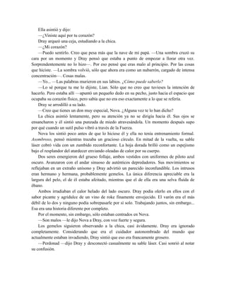 Ella asintió y dijo:
—¿Viniste aquí por tu corazón?
Dray arqueó una ceja, estudiando a la chica.
—¿Mi corazón?
—Puedo sentirlo. Creo que pesa más que la nave de mi papá. —Una sombra cruzó su
cara por un momento y Dray pensó que estaba a punto de empezar a llorar otra vez.
Sorprendentemente no lo hizo—. Por eso pensé que eras malo al principio. Por las cosas
que hiciste. —La sombra volvió, sólo que ahora era como un nubarrón, cargado de intensa
concentración—. Cosas malas.
—Yo... —Las palabras murieron en sus labios. ¿Cómo puede saberlo?
—Lo sé porque tu me lo dijiste, Lian. Sólo que no creo que tuvieses la intención de
hacerlo. Pero estaba allí —apuntó un pequeño dedo en su pecho, justo hacia el espacio que
ocupaba su corazón físico, pero sabía que no era eso exactamente a lo que se refería.
Dray se arrodilló a su lado.
—Creo que tienes un don muy especial, Nova. ¿Alguna vez te lo han dicho?
La chica asintió lentamente, pero su atención ya no se dirigía hacia él. Sus ojos se
ensancharon y él sintió una punzada de miedo atravesándola. Un momento después supo
por qué cuando un sutil pulso vibró a través de la Fuerza.
Nova los sintió poco antes de que lo hiciese él y ella no tenía entrenamiento formal.
Asombroso, pensó mientras trazaba un gracioso círculo. En mitad de la vuelta, su sable
láser cobró vida con un zumbido reconfortante. La hoja dorada brilló como un espejismo
bajo el resplandor del atardecer enviando oleadas de calor por su cuerpo.
Dos seres emergieron del grueso follaje, ambos vestidos con uniformes de piloto azul
oscuro. Avanzaron con el andar sinuoso de auténticos depredadores. Sus movimientos se
reflejaban en un extraño unísono y Dray advirtió un parecido inconfundible. Los intrusos
eran hermano y hermana, probablemente gemelos. La única diferencia apreciable era la
largura del pelo, el de él estaba afeitado, mientras que el de ella era una selva fluída de
ébano.
Ambos irradiaban el calor helado del lado oscuro. Dray podía olerlo en ellos con el
sabor picante y agridulce de un vino de roke finamente envejecido. El varón era el más
débil de lo dos y ninguno podía sobrepasarle por sí solo. Trabajando juntos, sin embargo...
Esa era una historia diferente por completo.
Por el momento, sin embargo, sólo estaban centrados en Nova.
—Son malos —le dijo Nova a Dray, con voz fuerte y segura.
Los gemelos siguieron observando a la chica, casi ávidamente. Dray era ignorado
completamente. Considerando que era el cuidador autonombrado del mundo que
actualmente estaban invadiendo, Dray sintió que eso era francamente grosero.
—Perdonad —dijo Dray y desconectó casualmente su sable láser. Casi sonrió al notar
su confusión.
 