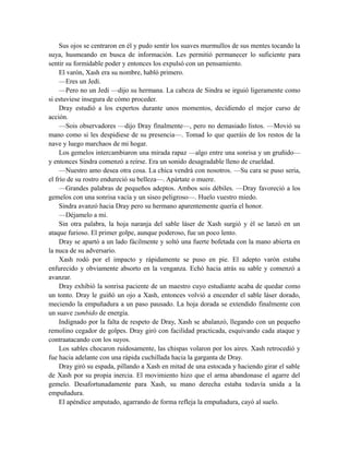 Sus ojos se centraron en él y pudo sentir los suaves murmullos de sus mentes tocando la
suya, husmeando en busca de información. Les permitió permanecer lo suficiente para
sentir su formidable poder y entonces los expulsó con un pensamiento.
El varón, Xash era su nombre, habló primero.
—Eres un Jedi.
—Pero no un Jedi —dijo su hermana. La cabeza de Sindra se irguió ligeramente como
si estuviese insegura de cómo proceder.
Dray estudió a los expertos durante unos momentos, decidiendo el mejor curso de
acción.
—Sois observadores —dijo Dray finalmente—, pero no demasiado listos. —Movió su
mano como si les despidiese de su presencia—. Tomad lo que queráis de los restos de la
nave y luego marchaos de mi hogar.
Los gemelos intercambiaron una mirada rapaz —algo entre una sonrisa y un gruñido—
y entonces Sindra comenzó a reírse. Era un sonido desagradable lleno de crueldad.
—Nuestro amo desea otra cosa. La chica vendrá con nosotros. —Su cara se puso seria,
el frío de su rostro endureció su belleza—. Apártate o muere.
—Grandes palabras de pequeños adeptos. Ambos sois débiles. —Dray favoreció a los
gemelos con una sonrisa vacía y un siseo peligroso—. Huelo vuestro miedo.
Sindra avanzó hacia Dray pero su hermano aparentemente quería el honor.
—Déjamelo a mi.
Sin otra palabra, la hoja naranja del sable láser de Xash surgió y él se lanzó en un
ataque furioso. El primer golpe, aunque poderoso, fue un poco lento.
Dray se apartó a un lado fácilmente y soltó una fuerte bofetada con la mano abierta en
la nuca de su adversario.
Xash rodó por el impacto y rápidamente se puso en pie. El adepto varón estaba
enfurecido y obviamente absorto en la venganza. Echó hacia atrás su sable y comenzó a
avanzar.
Dray exhibió la sonrisa paciente de un maestro cuyo estudiante acaba de quedar como
un tonto. Dray le guiñó un ojo a Xash, entonces volvió a encender el sable láser dorado,
meciendo la empuñadura a un paso pausado. La hoja dorada se extendido finalmente con
un suave zumbido de energía.
Indignado por la falta de respeto de Dray, Xash se abalanzó, llegando con un pequeño
remolino cegador de golpes. Dray giró con facilidad practicada, esquivando cada ataque y
contraatacando con los suyos.
Los sables chocaron ruidosamente, las chispas volaron por los aires. Xash retrocedió y
fue hacia adelante con una rápida cuchillada hacia la garganta de Dray.
Dray giró su espada, pillando a Xash en mitad de una estocada y haciendo girar el sable
de Xash por su propia inercia. El movimiento hizo que el arma abandonase el agarre del
gemelo. Desafortunadamente para Xash, su mano derecha estaba todavía unida a la
empuñadura.
El apéndice amputado, agarrando de forma refleja la empuñadura, cayó al suelo.
 