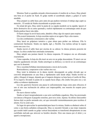 Mientras Xash se quedaba mirando silenciosamente el muñón de su brazo, Dray plantó
una bota en el pecho de Xash. El golpe tumbó al asombrado adepto y golpeó el suelo
aturdido.
Dray preparó su sable láser, pero antes de que pudiese terminar el trabajo algo captó su
atención... El sonido de Sindra encendiendo su propio arma.
En mitad del giro, Dray sintió la punta de su espada morderle en la espalda. Ignoró el
dolor destructivo de su carne quemada y realizó rápidamente su contraataque antes de que
Sindra pudiese hacer más daño.
El fuerte ataque la envió hacia atrás, dándole a Dray algo de espacio para respirar.
Ella avanzó lentamente, la hoja escarlata sujeta en un agarre flojo a dos manos.
Los dos combatientes comenzaron a dar vueltas.
Dray lanzó un golpetazo tentativo a gran altura para probar sus defensas. Ella lo
contrarrestó fácilmente. Sindra era rápida, ágil, y flexible. Esa melena salvaje la seguía
como una cosa viva.
Sindra movió el sable láser por encima de su cabeza: la clásica primera posición de
ataque. La chica estaba bien entrenada ciertamente.
Dray adoptó una postura lateral: la clásica respuesta. Él tampoco era un aficionado
exactamente.
Como esperaba, la hoja de ella trazó un arco en un golpe descendente. Él atacó con un
impulso agudamente elevado. Sindra amortiguó su defensa y se movió en un contraataque
que casi le desarmó.
Oro y escarlata brillaban intermitentemente a través de la noche.
Retrocedieron y empezaron a dar vueltas otra vez.
Dray tomó la delantera en la danza mortal, descargando un golpe elevado que se
convirtió abruptamente en una finta y rápidamente salió desde abajo. Sindra invirtió su
sable y bloqueó el ataque, dejando que el impacto dirigiese su hoja hacia el cuello de Dray.
Él la esquivó, llevando la punta de su espada hacia abajo; ella estaba lista para eso y sus
sables se trabaron rápidamente.
Los dos guerreros hicieron una pausa lo suficientemente larga como para ofrecerse el
uno al otro una inclinación de cabeza casi imperceptible, una muestra de respeto poco
generosa.
De nuevo dieron vueltas.
Sindra se lanzó inesperadamente a una serie cuchilladas cegadoras. Dray fue presionado
con dureza a bloquear el pequeño remolino, pero tuvo éxito. Apenas. Su último intercambio
furioso dejó su pecho ansiando aire, así que retrocedió momentáneamente para recobrar el
aliento. Eso le costó caro.
En lugar de aprovechar la oportunidad para hacer lo mismo, Sindra se abalanzó sobre él
como a una bestia aulladora enloquecida. Dray se encontró forzado a una torpe respuesta
que resultó inútil cuando su golpe vertical descendente se transformó abruptamente en una
cuchillada malvada que atravesó su hombro derecho. Hizo una mueca por el dolor y se
apartó a trompicones.
 
