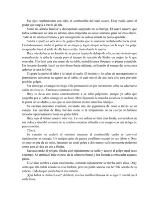 Sus ojos resplandecían con odio, el combustible del lado oscuro. Dray podía sentir el
poder que surgía a través de ella.
Sintió un anhelo familiar y desesperado surgiendo en su barriga. El suave susurro que
había controlado su vida los últimos años empezaba su suave serenata, pero no tenía efecto.
Todavía no estaba enfadado y por consiguiente su sedosa amada no podía ayudarle...
Sindra explotó en otra serie de golpes fluidos que le enviaron tambaleando hacia atrás.
Cuidadosamente midió el patrón de su ataque y logró atrapar su hoja con la suya. Su golpe
inesperado forzó el sable de ella hacia arriba. Justo donde lo quería.
Dray intentó hacer un barrido de su pierna izquierda debajo de ella, un movimiento que
normalmente le daba la ventaja pero el tiempo de reacción de Sindra era mejor de lo que
esperaba. Ella dejó caer una mano de su sable, usándola para bloquear su pierna extendida.
Un instante después lanzó su otro brazo hacia adelante, utilizando el mango del arma para
aplastar la cara de Dray.
El golpe le partió el labio y le lanzó al suelo. El instinto y los años de entrenamiento le
permitieron conservar su agarre en el sable, el cual movió de acá para allá para prevenir
posibles golpes.
Sin embargo, el ataque no llegó. Ella permaneció en pie meramente sobre su adversario
caído en silencio... Entonces comenzó a reírse.
Dray se llevó una mano cautelosamente a su labio palpitante, aunque ya sabía que
sangraba por el sabor amargo en su boca. Miró fijamente la mancha escarlata extendida en
la punta de sus dedos y sus ojos se convirtieron en dos estrechas rendijas.
Su cacareo incesante continuó, enviando una ola gigantesca de calor a través de su
cuerpo. Las entrañas de Dray hervían como si la temperatura de su cuerpo se hubiese
elevado repentinamente hasta un grado febril.
Dray oyó el íntimo susurro otra vez. La voz sedosa se hizo más fuerte, estruendosa en
sus oídos y retumbó a través de su cerebro mientras infundía a su cuerpo con una ráfaga de
pura emoción.
Cólera.
Su corazón se aceleró al máximo mientras el combustible crudo se convirtió
rápidamente en energía. Un antiguo grito de guerra corelliano escapó de sus labios y Dray
se puso en pie de un salto, lanzando un cruel golpe a dos manos suficientemente poderoso
como para dividir en dos a Sindra.
Reconociendo el peligro, Sindra alzó rápidamente su sable y desvió el golpe cruel justo
a tiempo. Se tambaleó bajo el peso de la ofensiva brutal y fue forzada a retroceder algunos
pasos.
Él le hizo sombra a cada movimiento, cerrando rápidamente la brecha entre ellos. Dray
sabía que ella había cesado su risa burlona, pero no podía sacarse ese terrible sonido de la
cabeza. Todo lo que quería hacer era matarla.
¿Qué había de malo en eso?, deliberó, con los nudillos blancos de su agarre mortal en el
sable láser.
 