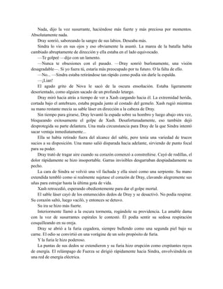 Nada, dijo la voz susurrante, haciéndose más fuerte y más preciosa por momentos.
Absolutamente nada.
Dray sonrió, saboreando la sangre de sus labios. Deseaba más.
Sindra lo vio en sus ojos y eso obviamente la asustó. La marea de la batalla había
cambiado abruptamente de dirección y ella estaba en el lado equivocado.
—Te golpeé —dijo con un lamento.
—Nunca te obsesiones con el pasado. —Dray sonrió burlonamente, una visión
desagradable—. Si yo fuera tú, estaría más preocupado por tu futuro. O la falta de ello.
—No... —Sindra estaba retirándose tan rápido como podía sin darle la espalda.
—¡Lian!
El agudo grito de Nova le sacó de la oscura ensoñación. Estaba ligeramente
desorientado, como alguien sacado de un profundo letargo.
Dray miró hacia atrás a tiempo de ver a Xash cargando hacia él. La extremidad herida,
cortada bajo el antebrazo, estaba pegada junto al costado del gemelo. Xash rugió mientras
su mano restante mecía su sable láser en dirección a la cabeza de Dray.
Sin tiempo para girarse, Dray levantó la espada sobre su hombro y luego abajo otra vez,
bloqueando exitosamente el golpe de Xash. Desafortunadamente, eso también dejó
desprotegida su parte delantera. Una mala circunstancia para Dray de la que Sindra intentó
sacar ventaja inmediatamente...
Ella se había retirado fuera del alcance del sable, pero tenía una variedad de trucos
sucios a su disposición. Una mano salió disparada hacia adelante, sirviendo de punto focal
para su poder.
Dray trató de tragar aire cuando su corazón comenzó a constreñirse. Cayó de rodillas, el
dolor rápidamente se hizo insoportable. Garras invisibles desgarraban despiadadamente su
pecho.
La cara de Sindra se volvió una vil fachada y ella siseó como una serpiente. Su mano
extendida tembló como si realmente sujetase el corazón de Dray, clavando alegremente sus
uñas para estrujar hasta la última gota de vida.
Xash retrocedió, esperando obedientemente para dar el golpe mortal.
El sable láser cayó de los entumecidos dedos de Dray y se desactivó. No podía respirar.
Su corazón saltó, luego vaciló, y entonces se detuvo.
Su ira se hizo más fuerte.
Interiormente llamó a la oscura tormenta, rogándole su providencia. La amable dama
con la voz de susurrantes espirales le contestó. Él podía sentir su sedosa respiración
cosquilleando en su oreja.
Dray se abrió a la furia cegadora, siempre bullendo como una segunda piel bajo su
carne. El odio se convirtió en una vorágine de un solo propósito de furia.
Y la furia le hizo poderoso.
La puntas de sus dedos se extendieron y su furia hizo erupción como crepitantes rayos
de energía. El relámpago de Fuerza se dirigió rápidamente hacia Sindra, envolviéndola en
una red de energía eléctrica.
 