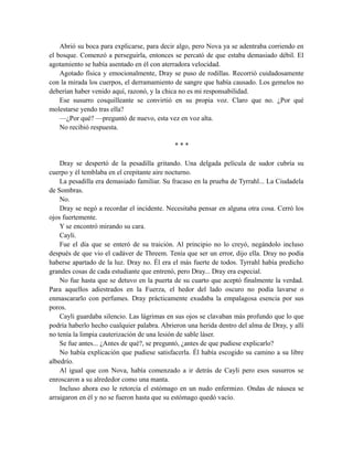 Abrió su boca para explicarse, para decir algo, pero Nova ya se adentraba corriendo en
el bosque. Comenzó a perseguirla, entonces se percató de que estaba demasiado débil. El
agotamiento se había asentado en él con aterradora velocidad.
Agotado física y emocionalmente, Dray se puso de rodillas. Recorrió cuidadosamente
con la mirada los cuerpos, el derramamiento de sangre que había causado. Los gemelos no
deberían haber venido aquí, razonó, y la chica no es mi responsabilidad.
Ese susurro cosquilleante se convirtió en su propia voz. Claro que no. ¿Por qué
molestarse yendo tras ella?
—¿Por qué? —preguntó de nuevo, esta vez en voz alta.
No recibió respuesta.
* * *
Dray se despertó de la pesadilla gritando. Una delgada película de sudor cubría su
cuerpo y él temblaba en el crepitante aire nocturno.
La pesadilla era demasiado familiar. Su fracaso en la prueba de Tyrrahl... La Ciudadela
de Sombras.
No.
Dray se negó a recordar el incidente. Necesitaba pensar en alguna otra cosa. Cerró los
ojos fuertemente.
Y se encontró mirando su cara.
Cayli.
Fue el día que se enteró de su traición. Al principio no lo creyó, negándolo incluso
después de que vio el cadáver de Threem. Tenía que ser un error, dijo ella. Dray no podía
haberse apartado de la luz. Dray no. Él era el más fuerte de todos. Tyrrahl había predicho
grandes cosas de cada estudiante que entrenó, pero Dray... Dray era especial.
No fue hasta que se detuvo en la puerta de su cuarto que aceptó finalmente la verdad.
Para aquellos adiestrados en la Fuerza, el hedor del lado oscuro no podía lavarse o
enmascararlo con perfumes. Dray prácticamente exudaba la empalagosa esencia por sus
poros.
Cayli guardaba silencio. Las lágrimas en sus ojos se clavaban más profundo que lo que
podría haberlo hecho cualquier palabra. Abrieron una herida dentro del alma de Dray, y allí
no tenía la limpia cauterización de una lesión de sable láser.
Se fue antes... ¿Antes de qué?, se preguntó, ¿antes de que pudiese explicarlo?
No había explicación que pudiese satisfacerla. Él había escogido su camino a su libre
albedrío.
Al igual que con Nova, había comenzado a ir detrás de Cayli pero esos susurros se
enroscaron a su alrededor como una manta.
Incluso ahora eso le retorcía el estómago en un nudo enfermizo. Ondas de náusea se
arraigaron en él y no se fueron hasta que su estómago quedó vacío.
 
