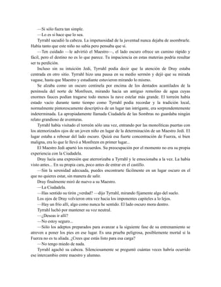 —Si sólo fuera tan simple.
—Lo es si hace que lo sea.
Tyrrahl sacudió la cabeza. La impetuosidad de la juventud nunca dejaba de asombrarle.
Había tanto que este niño no sabía pero pensaba que sí.
—Ten cuidado —le advirtió el Maestro—, el lado oscuro ofrece un camino rápido y
fácil, pero el destino no es lo que parece. Tu impaciencia en estas materias podría resultar
ser tu perdición.
Incluso sin su intuición Jedi, Tyrrahl podía decir que la atención de Dray estaba
centrada en otro sitio. Tyrrahl hizo una pausa en su medio sermón y dejó que su mirada
vagase, hasta que Maestro y estudiante estuvieron mirando lo mismo.
Se alzaba como un oscuro centinela por encima de los dentados acantilados de la
península del norte de Monfreen, mirando hacia un antiguo remolino de agua cuyas
enormes fauces podían tragarse todo menos la nave estelar más grande. El torreón había
estado vacío durante tanto tiempo como Tyrrahl podía recordar y la tradición local,
normalmente pintorescamente descriptiva de un lugar tan intrigante, era sorprendentemente
indeterminada. La apropiadamente llamada Ciudadela de las Sombras no guardaba ningún
relato grandioso de aventuras.
Tyrrahl había visitado el torreón sólo una vez, entrando por las monolíticas puertas con
los atemorizados ojos de un joven niño en lugar de la determinación de un Maestro Jedi. El
lugar estaba a rebosar del lado oscuro. Quizá esa fuerte concentración de Fuerza, si bien
maligna, era lo que le llevó a Monfreen en primer lugar...
El Maestro Jedi apartó los recuerdos. Su preocupación por el momento no era su propia
experiencia con la Ciudadela.
Dray lucía una expresión que aterrorizaba a Tyrrahl y le emocionaba a la vez. La había
visto antes... En su propia cara, poco antes de entrar en el castillo.
—Sin la serenidad adecuada, puedes encontrarte fácilmente en un lugar oscuro en el
que no quieres estar, sin manera de salir.
Dray finalmente miró de nuevo a su Maestro.
—La Ciudadela.
—Has sentido su tirón ¿verdad? —dijo Tyrrahl, mirando fijamente algo del suelo.
Los ojos de Dray volvieron otra vez hacia los imponentes capiteles a lo lejos.
—Hay un frío allí, algo como nunca he sentido. El lado oscuro mora dentro.
Tyrrahl luchó por mantener su voz neutral.
—¿Deseas ir allí?
—No estoy seguro...
—Sólo los adeptos preparados para avanzar a la siguiente fase de su entrenamiento se
atreven a poner los pies en ese lugar. Es una prueba peligrosa, posiblemente mortal si la
Fuerza no es tu aliada. ¿Crees que estás listo para esa carga?
—No tengo miedo de nada.
Tyrrahl agachó su cabeza. Silenciosamente se preguntó cuántas veces habría ocurrido
ese intercambio entre maestro y alumno.
 