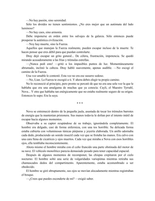 —No hay pasión, sino serenidad.
Sólo los droides no tienen sentimientos. ¿No eres mejor que un autómata del lado
luminoso?
—No hay caos, sino armonía.
Debe imponerse en orden entre los salvajes de la galaxia. Sólo entonces puede
prosperar la auténtica civilización.
—Noy hay muerte, sino la Fuerza.
Aquellos que manejan la Fuerza realmente, pueden escapar incluso de la muerte. Te
hacen pensar que eres débil para que puedan controlarte.
Dray dejó escapar un grito gutural... De cólera, frustración, impotencia. Se quedó
mirando acusadoramente a las frías y trémulas estrellas.
—¡Nunca pedí esto! —gritó a los impasibles puntos de luz. Momentáneamente
abrumado, inclinó la cabeza. Dray habló suavemente, apenas audible. —No escogí el
camino de la Fuerza.
Una voz amable le contestó. Esta vez no era ese susurro sedoso.
—No, Lian. La Fuerza te escogió a ti. Y ahora debes elegir tu propio camino.
No lo reconoció al principio, pero pronto se percató de que no era una sola voz la que le
hablaba que era una amalgama de muchas que ya conocía: Cayli, el Maestro Tyrrahl,
Nova... Y otra que hablaba tan enérgicamente que no estaba realmente seguro de su origen.
Entonces lo supo; Era la suya.
* * *
Nova se estremeció dentro de la pequeña jaula, asustada de tocar los trémulos barrotes
de energía que la mantenían prisionera. Sus manos todavía le dolían por el intento inútil de
escapar hacía algunos momentos.
Observaba a su captor ocupándose de su trabajo, ignorándola completamente. El
hombre era delgado, casi de forma enfermiza, con una tos horrible. Su delicada forma
estaba cubierta con voluminosas túnicas púrpuras y joyería elaborada. Un anillo adornaba
cada dedo, produciendo un sonido insectil cada vez que se frotaba las manos. Era calvo con
una cara llena de cicatrices y ojos muertos. Cada vez que miraba a Nova con esos horribles
ojos, ella temblaba inconscientemente.
Ahora mismo el hombre miraba con el ceño fruncido una parte obstinada del motor de
su nave. El vehículo monolítico parecía demasiado pesado para tener capacidad espacial.
Después de algunos momentos de recomponer, las chispas crepitaron por el cielo
nocturno. El hombre soltó una serie de vulgaridades variopintas mientras retiraba sus
chamuscados dedos del compartimento. Aparentemente, estaba acostumbrado a ser
obedecido.
El hombre se giró abruptamente, sus ojos se movían alocadamente mientras registraban
el bosque.
—¿Crees que puedes esconderte de mí? —exigió saber.
 