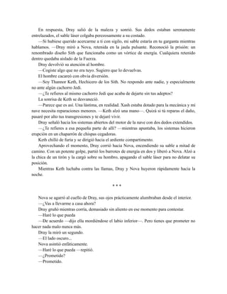 En respuesta, Dray salió de la maleza y sonrió. Sus dedos estaban serenamente
entrelazados, el sable láser colgaba perezosamente a su costado.
—Si hubiese querido acercarme a ti con sigilo, mi sable estaría en tu garganta mientras
hablamos. —Dray miró a Nova, retenida en la jaula pulsante. Reconoció la prisión: un
renombrado diseño Sith que funcionaba como un vórtice de energía. Cualquiera retenido
dentro quedaba aislado de la Fuerza.
Dray devolvió su atención al hombre.
—Cogiste algo que no era tuyo. Sugiero que lo devuelvas.
El hombre cacareó con obvia diversión.
—Soy Thannor Keth, Hechicero de los Sith. No respondo ante nadie, y especialmente
no ante algún cachorro Jedi.
—¿Te refieres al mismo cachorro Jedi que acaba de dejarte sin tus adeptos?
La sonrisa de Keth se desvaneció.
—Parece que es así. Una lástima, en realidad. Xash estaba dotado para la mecánica y mi
nave necesita reparaciones menores. —Keth alzó una mano—. Quizá si tú reparas el daño,
pasaré por alto tus transgresiones y te dejaré vivir.
Dray señaló hacia los sistemas abiertos del motor de la nave con dos dedos extendidos.
—¿Te refieres a esa pequeña parte de allí? —mientras apuntaba, los sistemas hicieron
erupción en un chaparrón de chispas cegadoras.
Keth chilló de furia y se dirigió hacia el ardiente compartimento.
Aprovechando el momento, Dray corrió hacia Nova, encendiendo su sable a mitad de
camino. Con un potente golpe, partió los barrotes de energía en dos y liberó a Nova. Alzó a
la chica de un tirón y la cargó sobre su hombro, apagando el sable láser para no delatar su
posición.
Mientras Keth luchaba contra las llamas, Dray y Nova huyeron rápidamente hacia la
noche.
* * *
Nova se agarró al cuello de Dray, sus ojos prácticamente alumbraban desde el interior.
—¿Vas a llevarme a casa ahora?
Dray gruñó mientras corría, demasiado sin aliento en ese momento para contestar.
—Haré lo que pueda
—De acuerdo —dijo ella mordiéndose el labio inferior—. Pero tienes que prometer no
hacer nada malo nunca más.
Dray la miró un segundo.
—El lado oscuro...
Nova asintió enfáticamente.
—Haré lo que pueda —repitió.
—¿Prometido?
—Prometido.
 