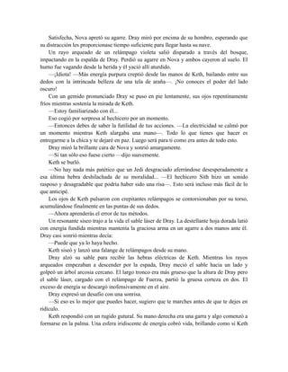 Satisfecha, Nova apretó su agarre. Dray miró por encima de su hombro, esperando que
su distracción les proporcionase tiempo suficiente para llegar hasta su nave.
Un rayo arqueado de un relámpago violeta salió disparado a través del bosque,
impactando en la espalda de Dray. Perdió su agarre en Nova y ambos cayeron al suelo. El
humo fue vagando desde la herida y él yació allí aturdido.
—¡Idiota! —Más energía purpura creptió desde las manos de Keth, bailando entre sus
dedos con la intrincada belleza de una tela de araña—. ¡No conoces el poder del lado
oscuro!
Con un gemido pronunciado Dray se puso en pie lentamente, sus ojos repentinamente
fríos mientras sostenía la mirada de Keth.
—Estoy familiarizado con él...
Eso cogió por sorpresa al hechicero por un momento.
—Entonces debes de saber la futilidad de tus acciones. —La electricidad se calmó por
un momento mientras Keth alargaba una mano—. Todo lo que tienes que hacer es
entregarme a la chica y te dejaré en paz. Luego será para ti como era antes de todo esto.
Dray miró la brillante cara de Nova y sonrió amargamente.
—Si tan sólo eso fuese cierto —dijo suavemente.
Keth se burló.
—No hay nada más patético que un Jedi desgraciado aferrándose desesperadamente a
esa última hebra deshilachada de su moralidad... —El hechicero Sith hizo un sonido
rasposo y desagradable que podría haber sido una risa—. Esto será incluso más fácil de lo
que anticipé.
Los ojos de Keth pulsaron con crepitantes relámpagos se contorsionaban por su torso,
acumulándose finalmente en las puntas de sus dedos.
—Ahora aprenderás el error de tus métodos.
Un resonante siseo trajo a la vida el sable láser de Dray. La destellante hoja dorada latió
con energía fundida mientras mantenía la graciosa arma en un agarre a dos manos ante él.
Dray casi sonrió mientras decía:
—Puede que ya lo haya hecho.
Keth siseó y lanzó una falange de relámpagos desde su mano.
Dray alzó su sable para recibir las hebras eléctricas de Keth. Mientras los rayos
arqueados empezaban a descender por la espada, Dray meció el sable hacia un lado y
golpeó un árbol arcosia cercano. El largo tronco era más grueso que la altura de Dray pero
el sable láser, cargado con el relámpago de Fuerza, partió la gruesa corteza en dos. El
exceso de energía se descargó inofensivamente en el aire.
Dray expresó un desafío con una sonrisa.
—Si eso es lo mejor que puedes hacer, sugiero que te marches antes de que te dejes en
ridículo.
Keth respondió con un rugido gutural. Su mano derecha era una garra y algo comenzó a
formarse en la palma. Una esfera iridiscente de energía cobró vida, brillando como si Keth
 