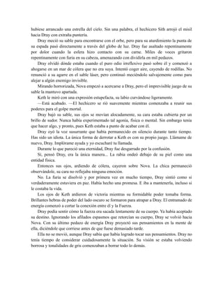 hubiese arrancado una estrella del cielo. Sin una palabra, el hechicero Sith arrojó el misil
hacia Dray con extraña puntería.
Dray meció su sable para encontrarse con el orbe, pero para su aturdimiento la punta de
su espada pasó directamente a través del globo de luz. Dray fue asaltado repentinamente
por dolor cuando la esfera hizo contacto con su carne. Miles de voces gritaron
repentinamente con furia en su cabeza, amenazando con dividirla en mil pedazos.
Dray olvidó dónde estaba cuando el puro odio irreflexivo pasó sobre él y comenzó a
ahogarse en un mar de cólera que no era suya. Intentó coger aire, cayendo de rodillas. No
renunció a su agarre en el sable láser, pero continuó meciéndolo salvajemente como para
alejar a algún enemigo invisible.
Mirando horrorizada, Nova empezó a acercarse a Dray, pero el imprevisible juego de su
sable la mantuvo apartada.
Keth le miró con una expresión estupefacta, su labio curvándose ligeramente.
—Está acabado. —El hechicero se rió suavemente mientras comenzaba a reunir sus
poderes para el golpe mortal.
Dray bajó su sable, sus ojos se movían alocadamente, su cara estaba cubierta por un
brillo de sudor. Nunca había experimentado tal agonía, física o mental. Sin embargo tenía
que hacer algo, y pronto, pues Keth estaba a punto de acabar con él.
Dray oyó la voz susurrante que había permanecido en silencio durante tanto tiempo.
Has sido un idiota. La única forma de derrotar a Keth es con su propio juego. Llámame de
nuevo, Dray. Implórame ayuda y yo escucharé tu llamada.
Durante lo que pareció una eternidad, Dray fue desgarrado por la confusión.
Sí, pensó Dray, era la única manera... La rabia ondeó debajo de su piel como una
entidad física.
Entonces sus ojos, ardiendo de cólera, cayeron sobre Nova. La chica permaneció
observándole, su cara no reflejaba ninguna emoción.
No. La furia se disolvió y por primera vez en mucho tiempo, Dray sintió como si
verdaderamente estuviera en paz. Había hecho una promesa. E iba a mantenerla, incluso si
le costaba la vida.
Los ojos de Keth ardieron de victoria mientras su formidable poder tomaba forma.
Brillantes hebras de poder del lado oscuro se formaron para atrapar a Dray. El entramado de
energía comenzó a cortar la conexión entre él y la Fuerza.
Dray podía sentir cómo la fuerza era sacada lentamente de su cuerpo. Ya había aceptado
su destino. Ignorando los afilados espasmos que retorcían su cuerpo, Dray se volvió hacia
Nova. Con su último pedazo de energía Dray proyectó sus pensamientos en la mente de
ella, diciéndole que corriese antes de que fuese demasiado tarde.
Ella no se movió, aunque Dray sabía que había logrado tocar sus pensamientos. Dray no
tenía tiempo de considerar cuidadosamente la situación. Su visión se estaba volviendo
borrosa y tonalidades de gris comenzaban a borrar todo lo demás.
 