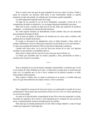 Dray se sentía como una gota de agua colgando de una roca sobre el océano. Estaba a
punto de comenzar ese descenso final hacia el mar interminable, dónde su espíritu
penetraría en algo más grande, sin embargo por el momento, quedó suspendido...
La caída largamente esperada nunca tuvo lugar.
En lugar de eso escuchó la voz de Nova llamándole, resonando a través de él. Un
resurgimiento de poder se manifestó y vio su imagen fantasmal tendiéndole una mano.
Dray alzó la suya y cuando su mano tocó la de ella, hubo una explosión de armónico
resplandor... La iluminación celestial del lado luminoso.
Su visión regresó mientras un deslumbrante escudo cobraba vida con una llamarada
para protegerle del ataque de Keth.
Con un grito de agonía, el hechicero fue lanzado por los aires como si hubiese sido
golpeado por un torpedo de protones.
El escudo se desvaneció tan rápidamente como se había formado y Dray sufrió un
colapso. Débilmente volvió la cabeza para asegurarse de que Keth ya no era una amenaza...
Lo único que quedaba del hechicero Sith era una túnica requemada y andrajosa.
Cuando miró hacia atrás, vio la cara de Nova por encima de la suya. Las lágrimas
surcaban su cara mientras se arrodillaba sobre él.
Dray sonrió y luego cerró los ojos por lo que creía que sería la última vez.
Lo último que recordaba eran sus manos, pequeñas y frías, presionando su frente y
entonces sólo conoció la oscuridad...
* * *
Dray se despertó en su saco de dormir, atontado y desorientado. Lo primero que vio fue
el sol carmesí de Vigil, brillando en lo alto. Le dolía todo el cuerpo pero se sentía bien por
estar vivo. Lo siguiente que vio fue a Nova, sentada con las piernas cruzadas a su lado,
observándole silenciosamente.
Dray empezó a hablar, pero ya sentía su presencia en su mente y no había nada que
decir. Así que intercambiaron una simple sonrisa y volvió a dormirse.
* * *
Dray comprobó la secuencia de inicio por tercera vez, palmeando el costado de su nave
cariñosamente. Nunca pensó que necesitaría la Dama de la Luz otra vez. Dray esperaba que
no se la tuviese jurada.
Se sentó en la silla del piloto, asegurándose de que Nova estuviera asegurada a su lado.
Encendió los repulsores de la Dama y miró fijamente por el ventanal con una mezcla de
alivio y estremecimiento mientras ascendían hacia las estrellas.
Dray dejó que su mirada permaneciese un rato sobre su hogar adoptivo y supo sin lugar
a dudas que regresaría a Vigil algún día.
 